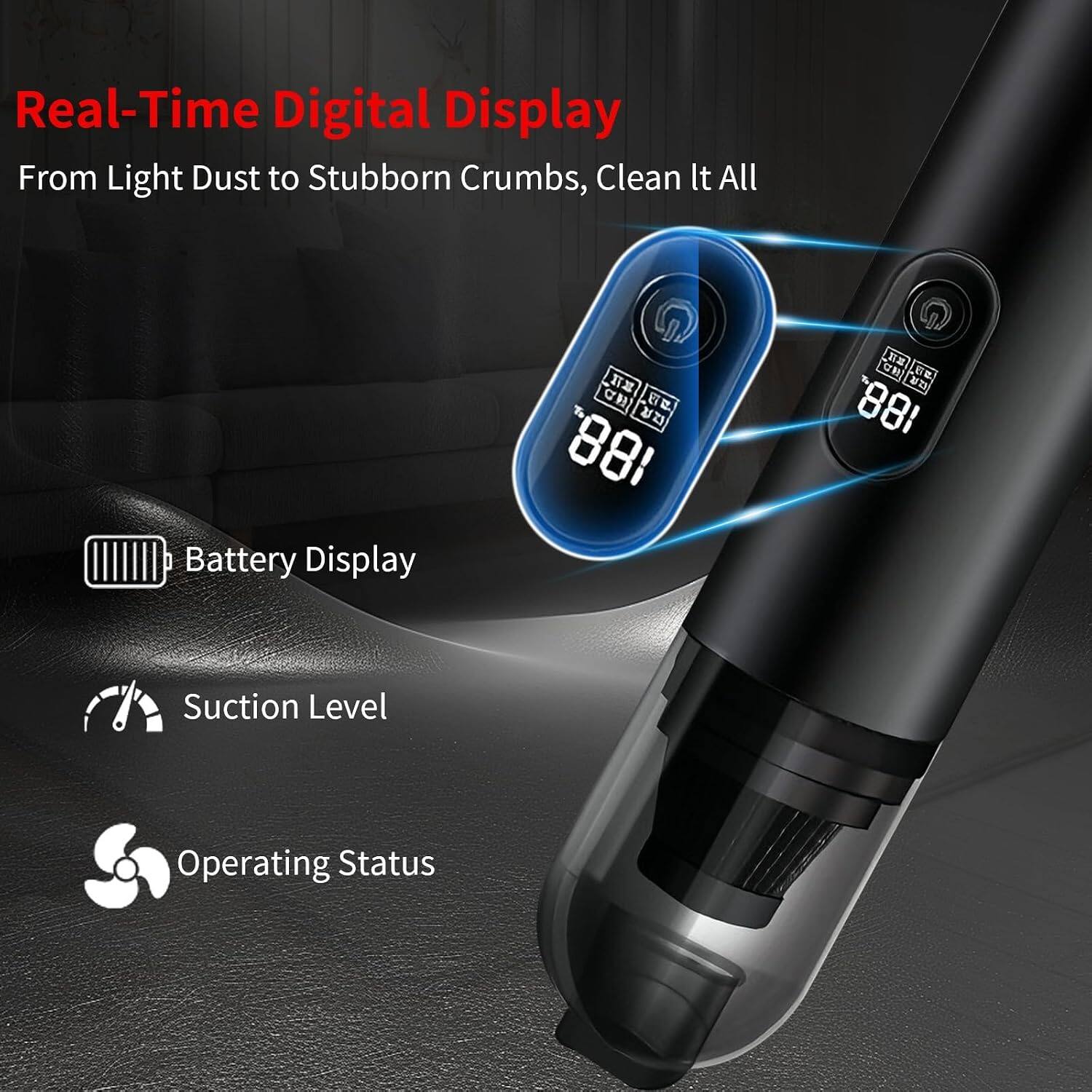 Real-Time Digital Display  
From Light Dust to Stubborn Crumbs, Clean It All

Battery Display  
CH IIIIIII . 188.  
CH ETE 881

Suction Level  
Operating Status