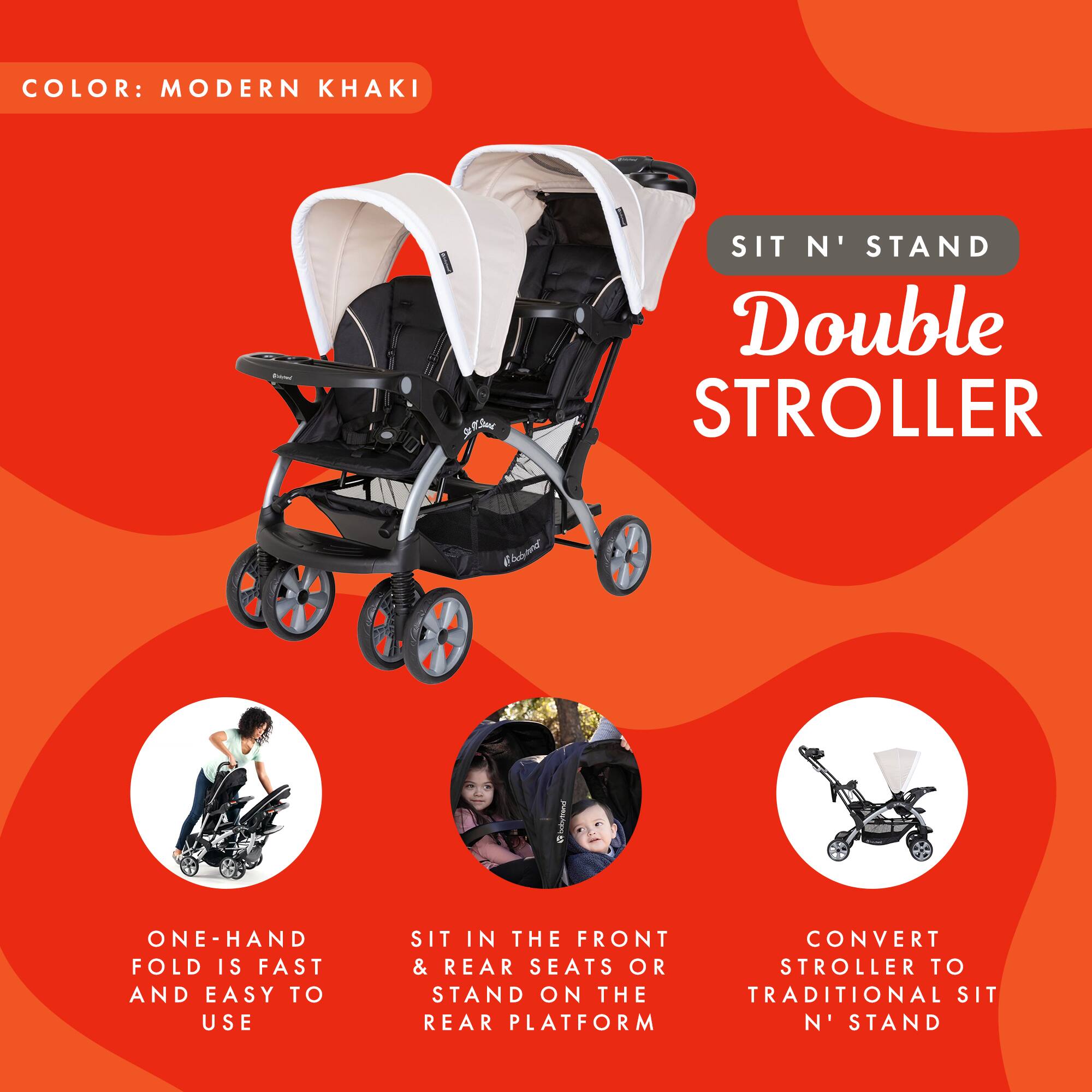 COLOR: MODERN KHAKI

SIT N' STAND Double STROLLER

ONE-HAND FOLD IS FAST AND EASY TO USE

SIT IN THE FRONT & REAR SEATS OR STAND ON THE REAR PLATFORM

CONVERT STROLLER TO TRADITIONAL SIT N' STAND
