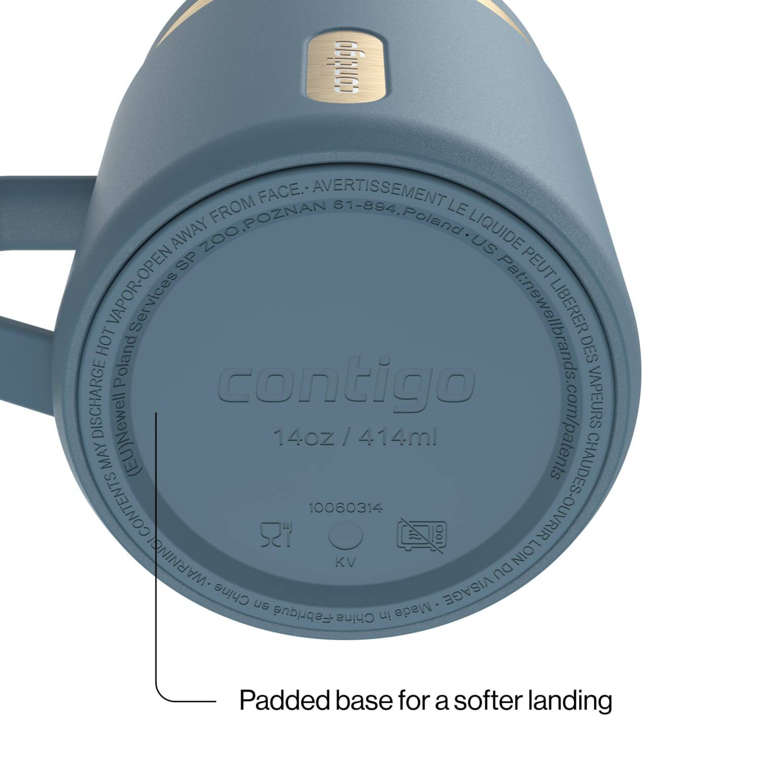 contigo FROM FACE. AVERTISSEMENT 61-894, LE AWAY POZNAN Poland LIQUIDE ZOO US SP PEUT HOT VAPOR-OPEN Pat:newellbrands. LIBERER DES DISCHARGE Poland contigo VAPEURS MAY CONTENTS (EU)Newell 14oz / 414ml 10060314 CHAUDES-OUVRIR ds.com/patents WARNING! KV DU LOIN Chine en Made VISAGE Fabriqu China in

Padded base for a softer landing