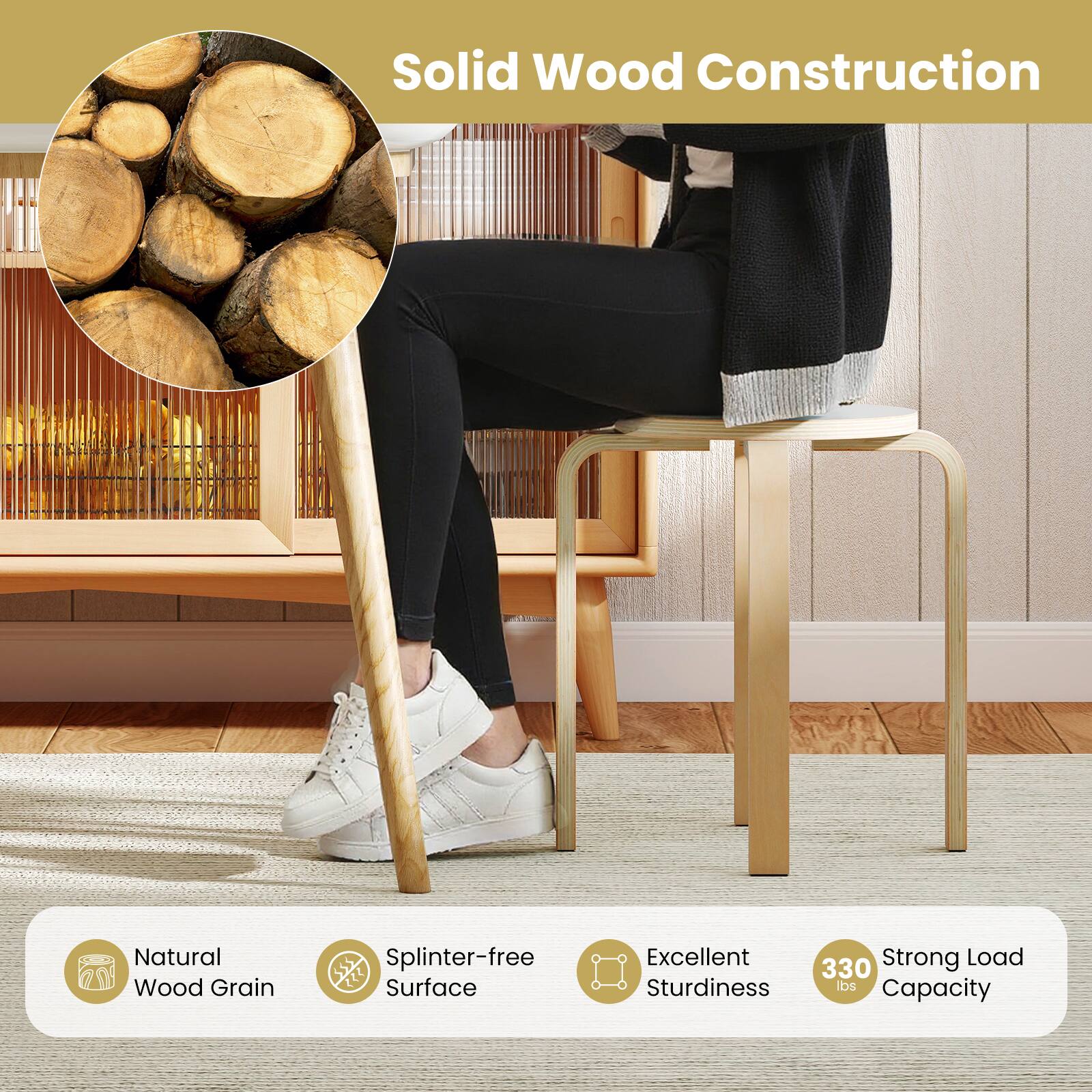 Solid Wood Construction

- Natural Wood Grain
- Splinter-free Surface
- Excellent Sturdiness
- Strong Load Capacity: 330 lbs