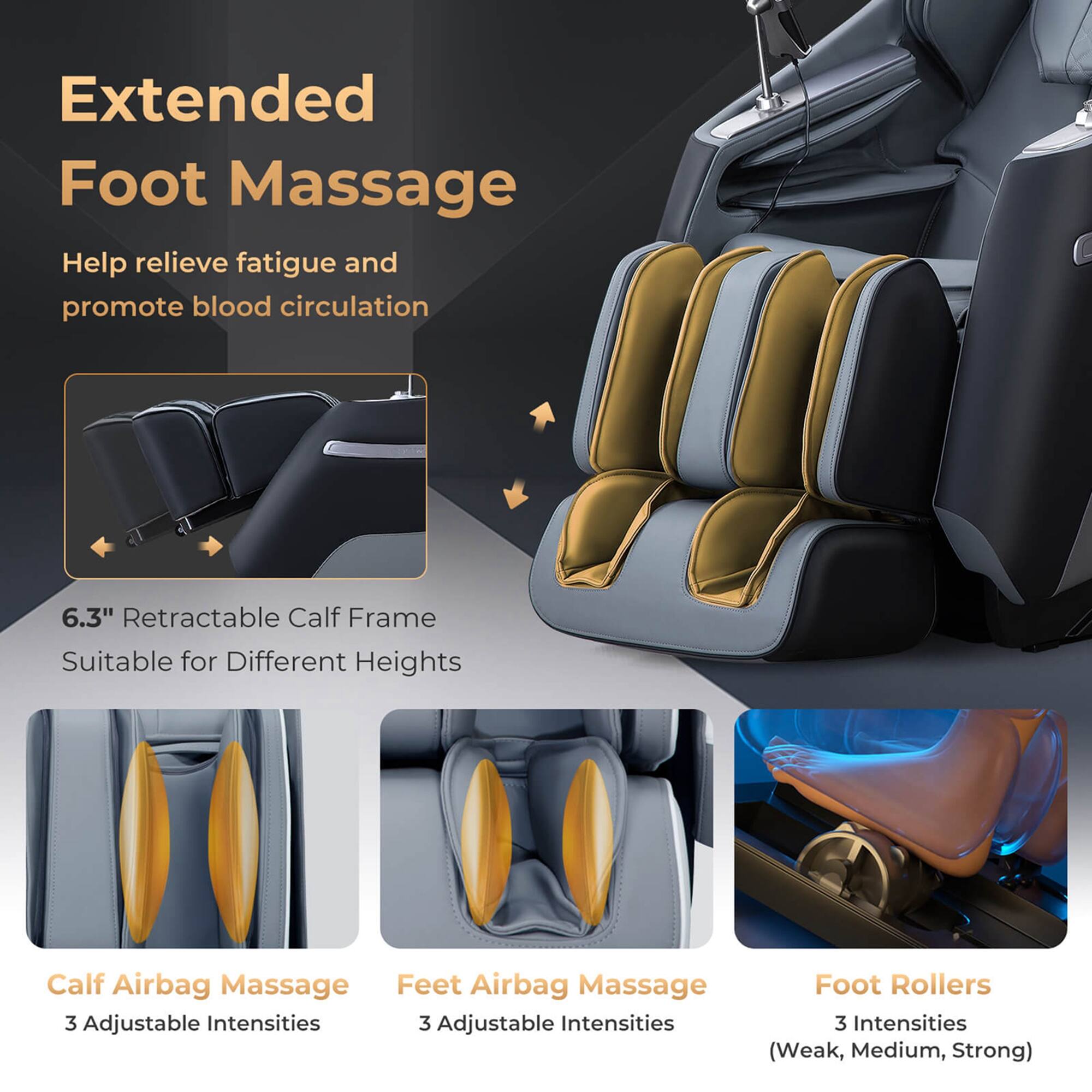 Extended Foot Massage: Help relieve fatigue and promote blood circulation. 6.3" Retractable Calf Frame: Suitable for Different Heights. Calf Airbag Massage: Feet Airbag Massage. 3 Adjustable Intensities. Foot Rollers: 3 Intensities (Weak, Medium, Strong).