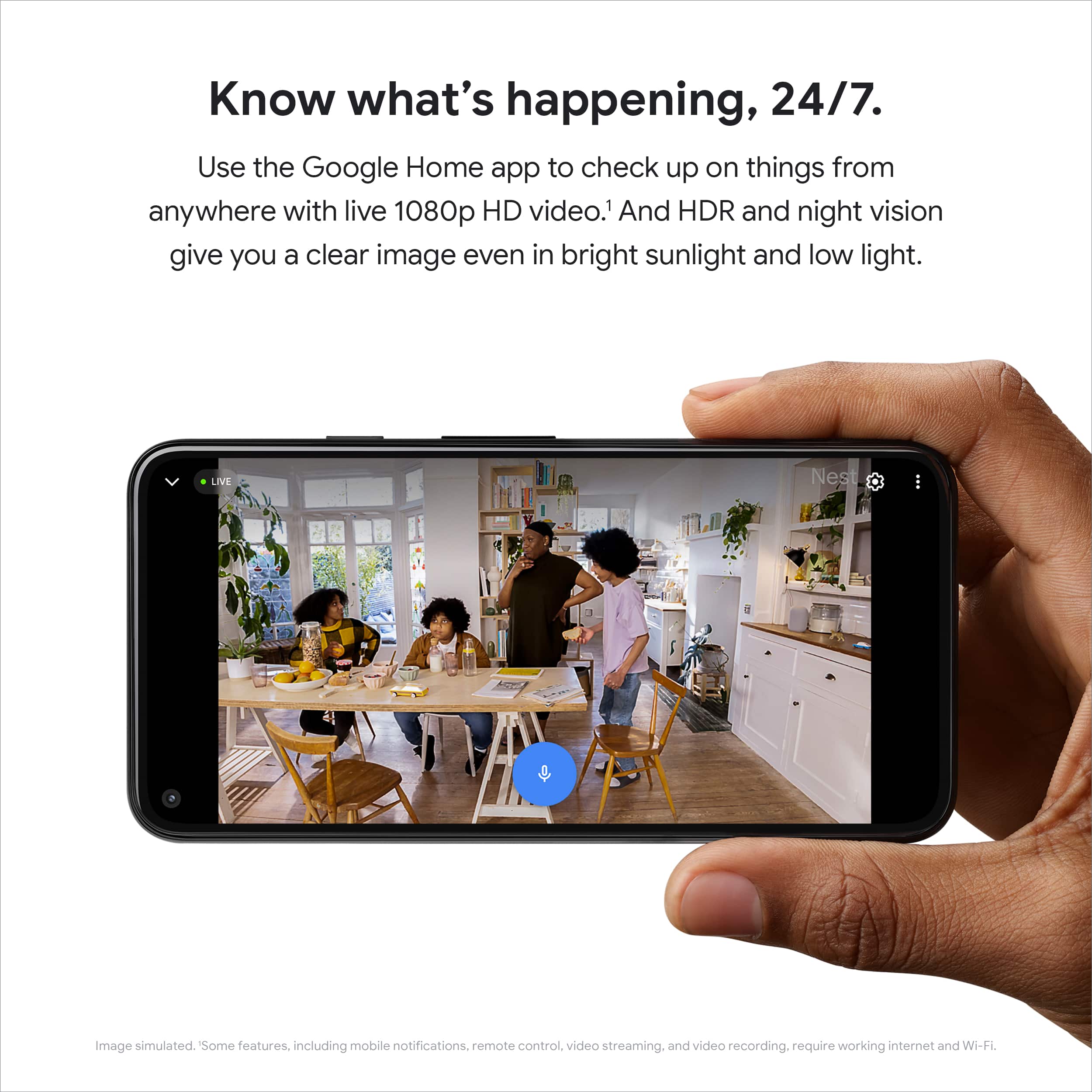 Know what's happening, 24/7. Use the Google Home app to check up on things from anywhere with live 1080p HD video.1 And HDR and night vision give you a clear image even in bright sunlight and low light. LIVE Nest Image simulated. Some features, including mobile notifications, remote control, video streaming, and video recording, require working internet and Wi-Fi.