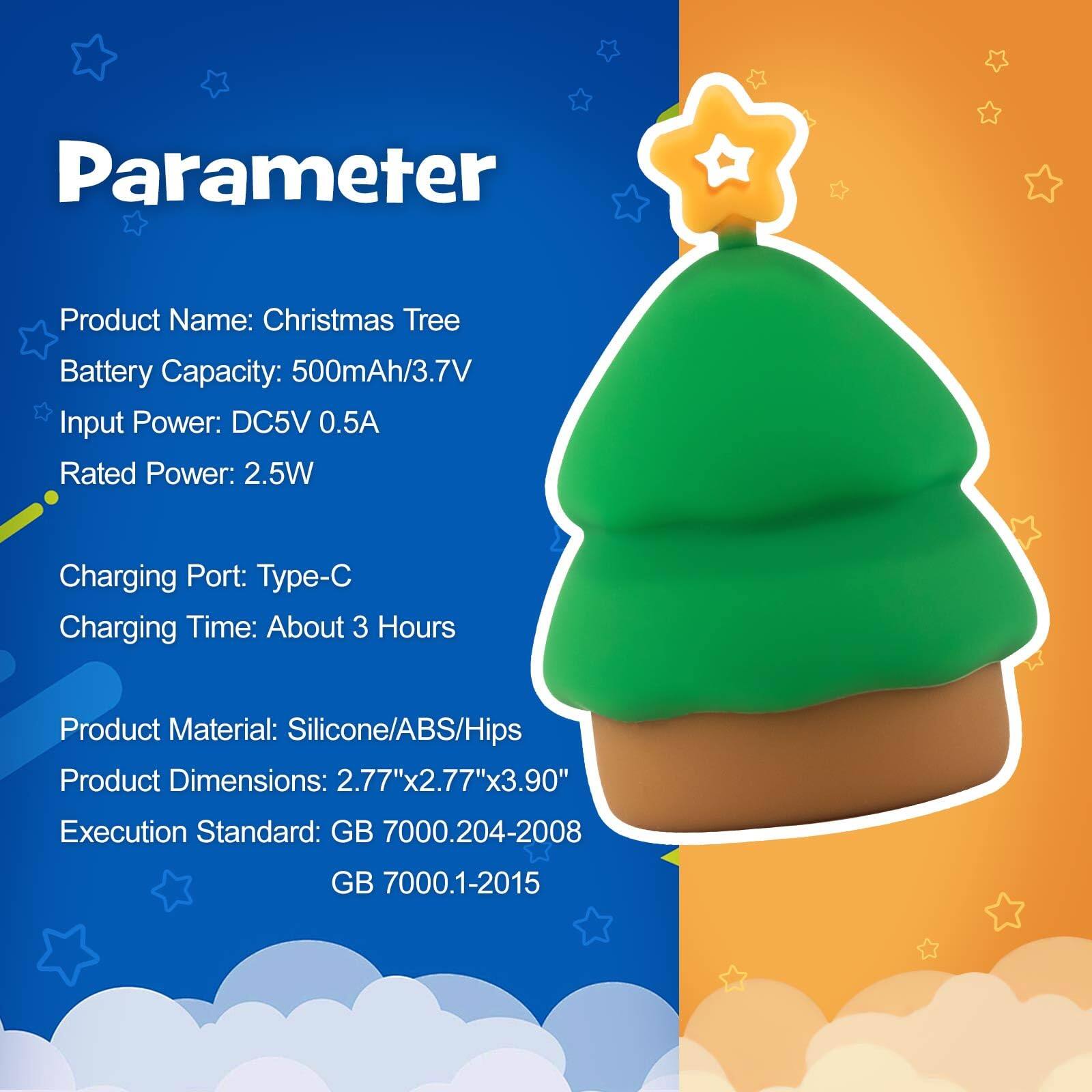 Parameter

Product Name: Christmas Tree  
Battery Capacity: 500mAh/3.7V  
Input Power: DC5V 0.5A  
Rated Power: 2.5W  

Charging Port: Type-C  
Charging Time: About 3 Hours  

Product Material: Silicone/ABS/HIPS  
Product Dimensions: 2.77"x2.77"x3.90"  

Execution Standard: GB 7000.204-2008  
GB 7000.1-2015