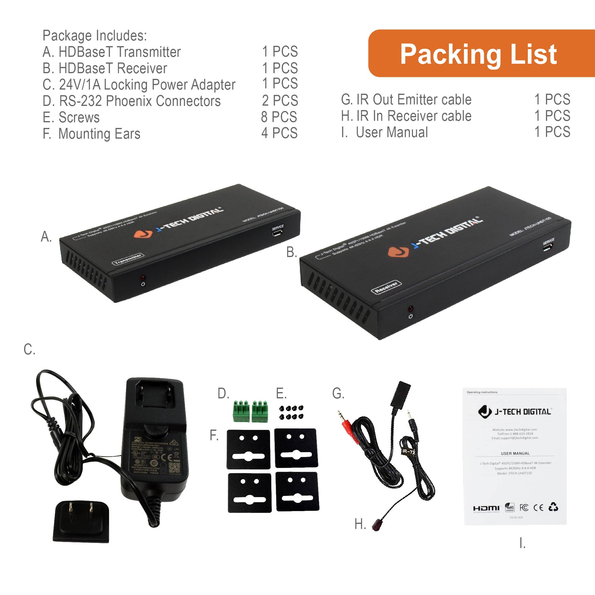 Package Includes:

A. HDBaseT Transmitter  
B. HDBaseT Receiver  
C. 24V/1A Locking Power Adapter  
D. RS-232 Phoenix Connectors  
E. Screws  
F. Mounting Ears  
G. IR Out Emitter cable  
H. IR In Receiver cable  
I. User Manual  

Packing List:

A. 1 PCS  
B. 1 PCS  
C. 1 PCS  
D. 2 PCS  
E. 8 PCS  
F. 4 PCS  
G. 1 PCS  
H. 1 PCS  
I. 1 PCS  

A.  
B.  
C.  
D.  
E.  
F.  
G.  
H.  
I.