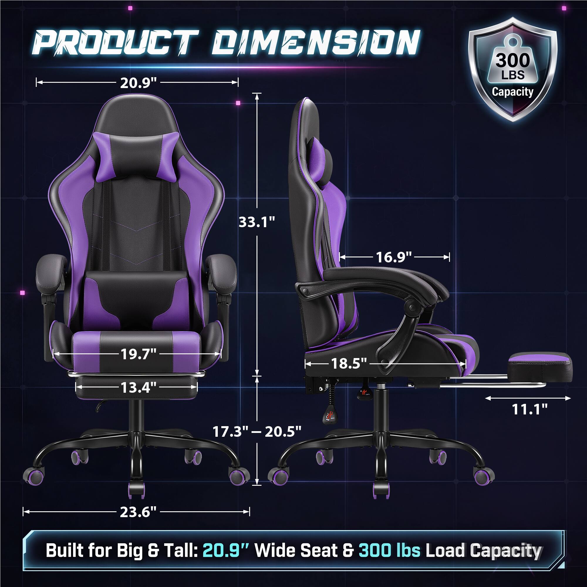PRODUCT DIMENSION  
300 LBS 20.9" Capacity  
33.1"  
16.9"  
19.7"  
18.5"  
13.4"  
17.3" - 20.5"  
11.1"  
23.6"  
Built for Big & Tall: 20.9" Wide Seat & 300 lbs Load Capacity