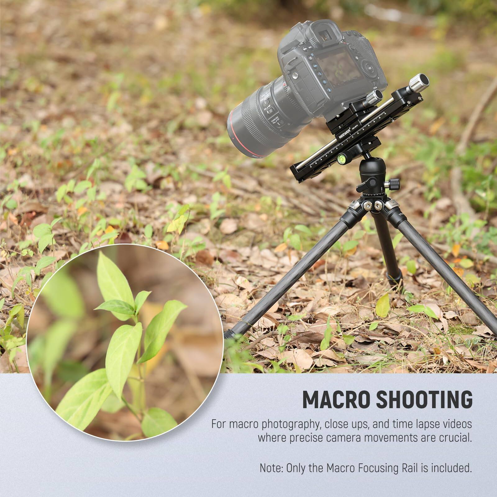 MACRO SHOOTING

For macro photography, close ups, and time lapse videos where precise camera movements are crucial.

Note: Only the Macro Focusing Rail is included.