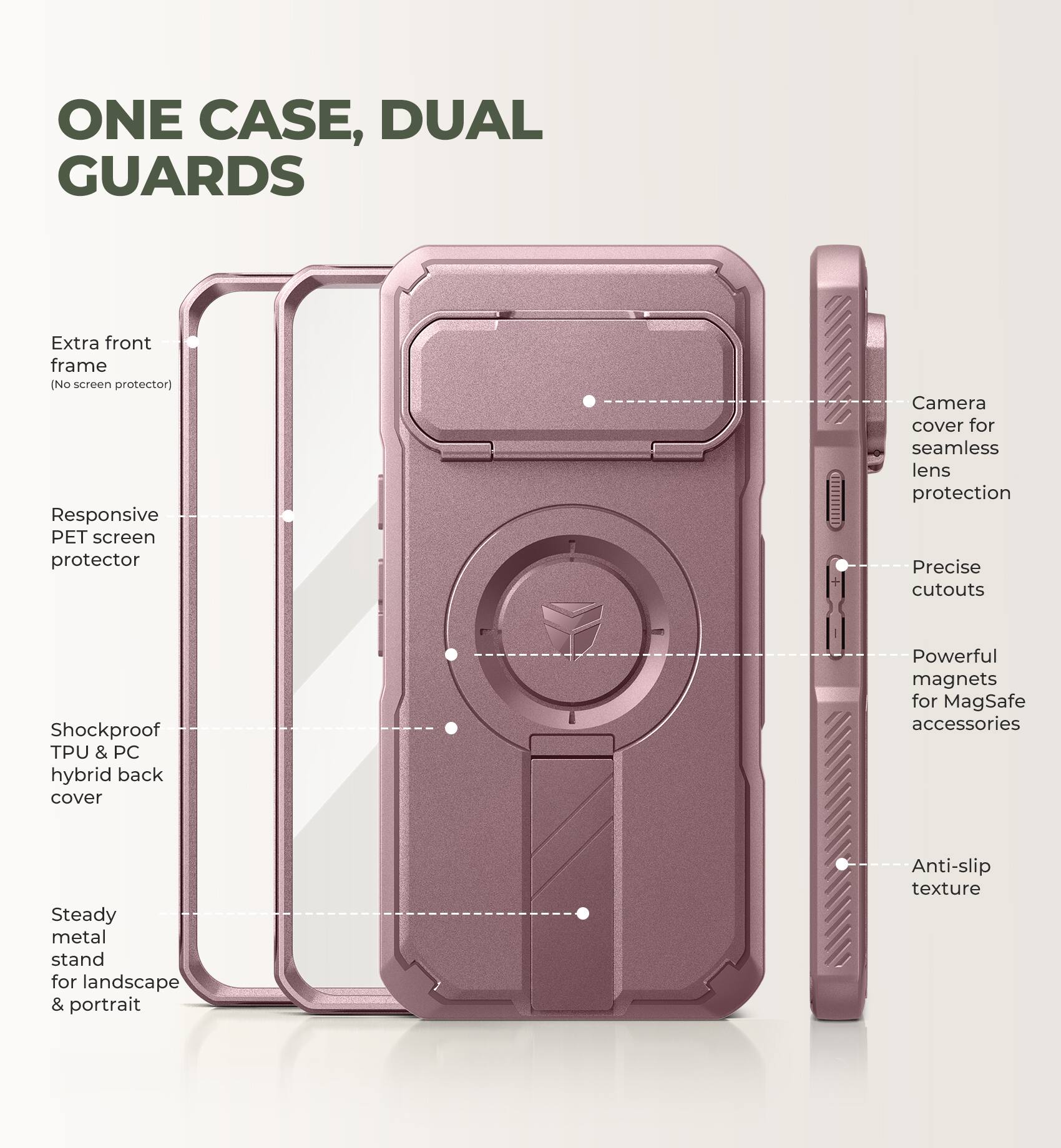 ONE CASE, DUAL GUARDS

- Extra front frame (No screen protector)
- Responsive PET screen protector
- Camera cover for seamless lens protection
- Precise cutouts
- Shockproof TPU & PC hybrid back cover
- Powerful magnets for MagSafe accessories
- Steady metal stand for landscape & portrait
- Anti-slip texture