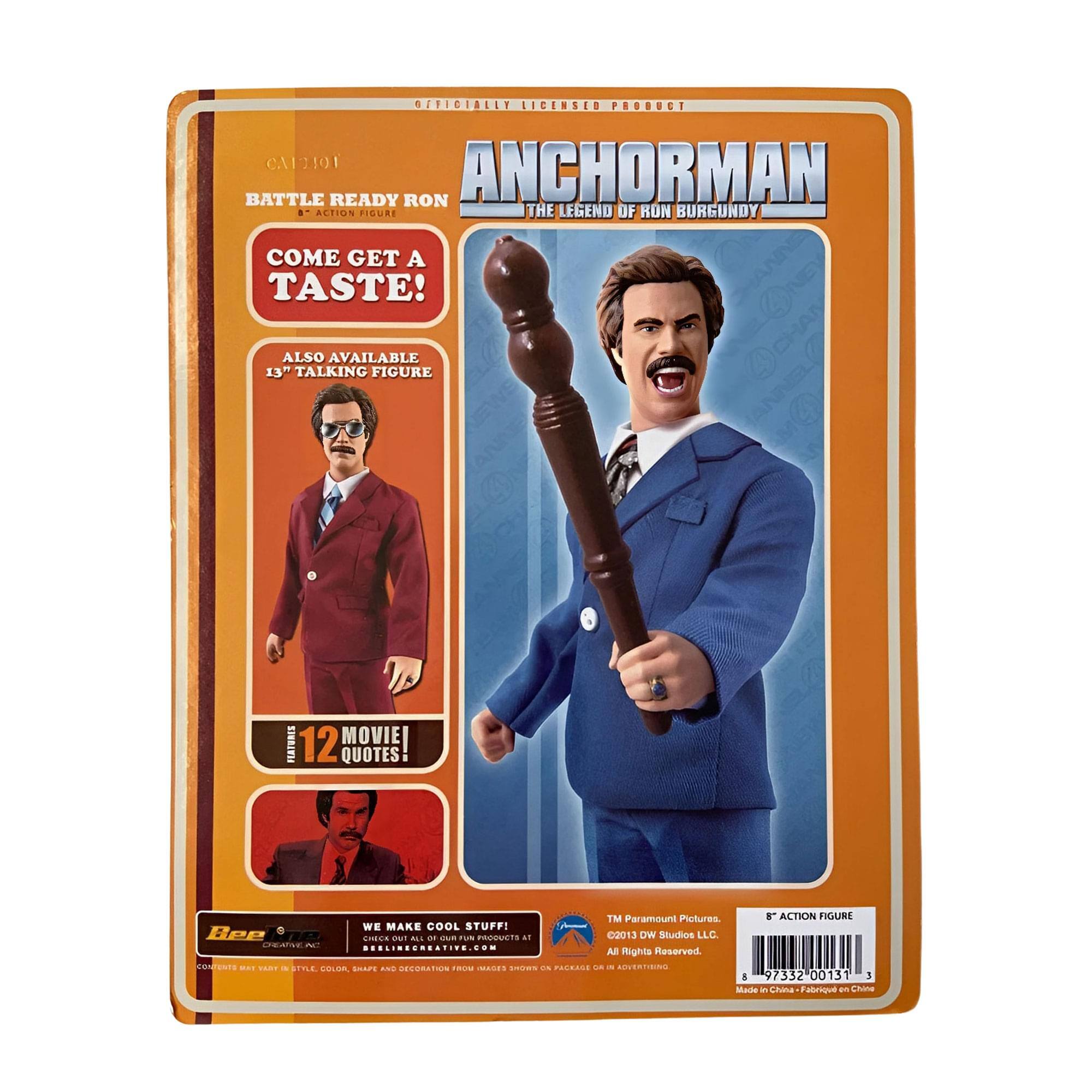 OFFICIALLY LICENSED PRODUCT  
CA1101  
BATTLE READY RON  
ANCHORMAN  
THE LEGEND OF RON BURGUNDY  

COME GET A TASTE!  

ALSO AVAILABLE  
13" TALKING FIGURE  

12 MOVIE QUOTES  

TM Paramount Pictures  
©2013 DW Studios LLC  
All Rights Reserved.  

ACTION FIGURE  

WE MAKE COOL STUFF!  
BEELINE CREATIVE INC.  
BEELINECREATIVE.COM  

Made in China  
Fabrique en Chine