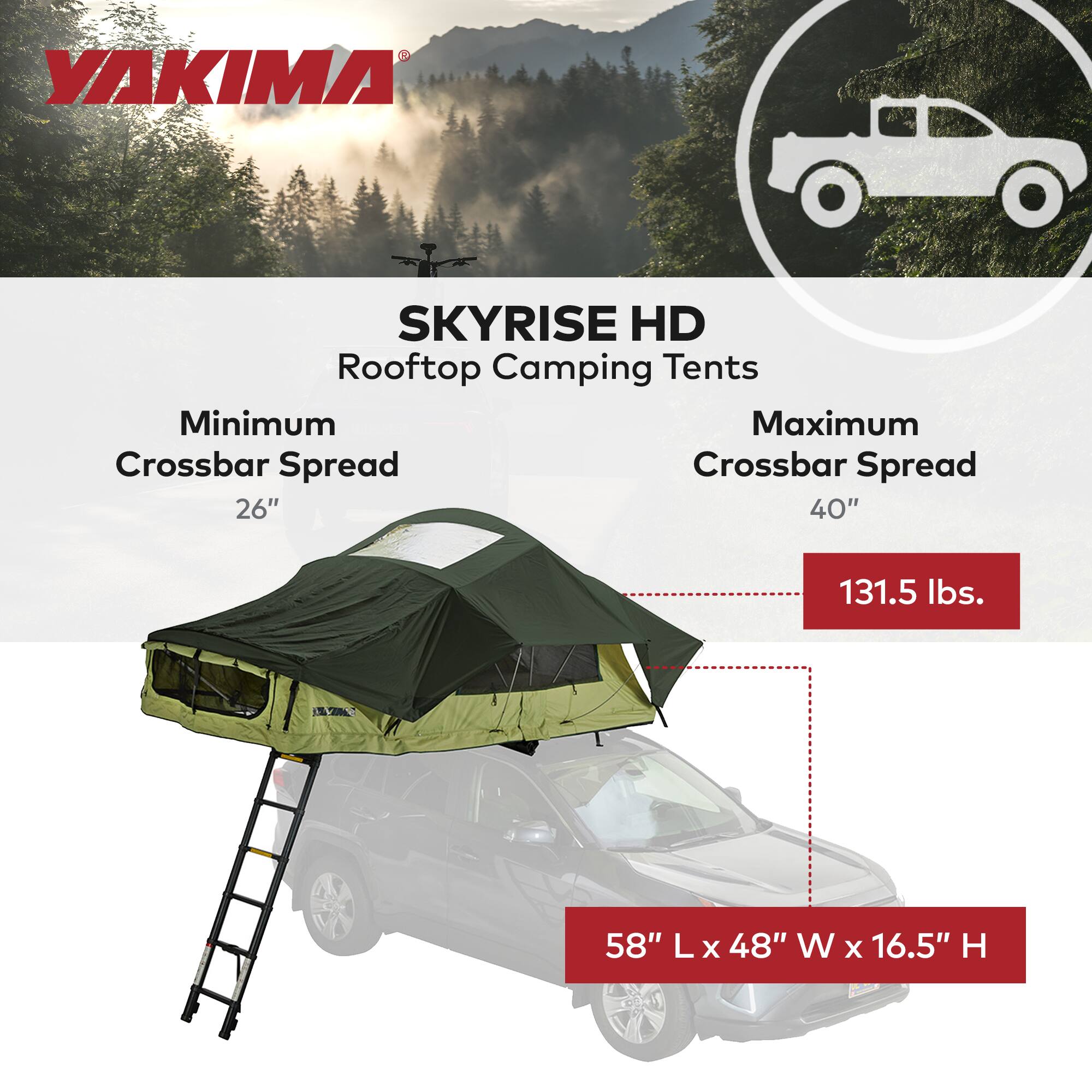 YAKIMA SKYRISE HD Rooftop Camping Tents  
Minimum Crossbar Spread: 26"  
Maximum Crossbar Spread: 40"  
Weight: 131.5 lbs.  
Dimensions: 58" L x 48" W x 16.5" H