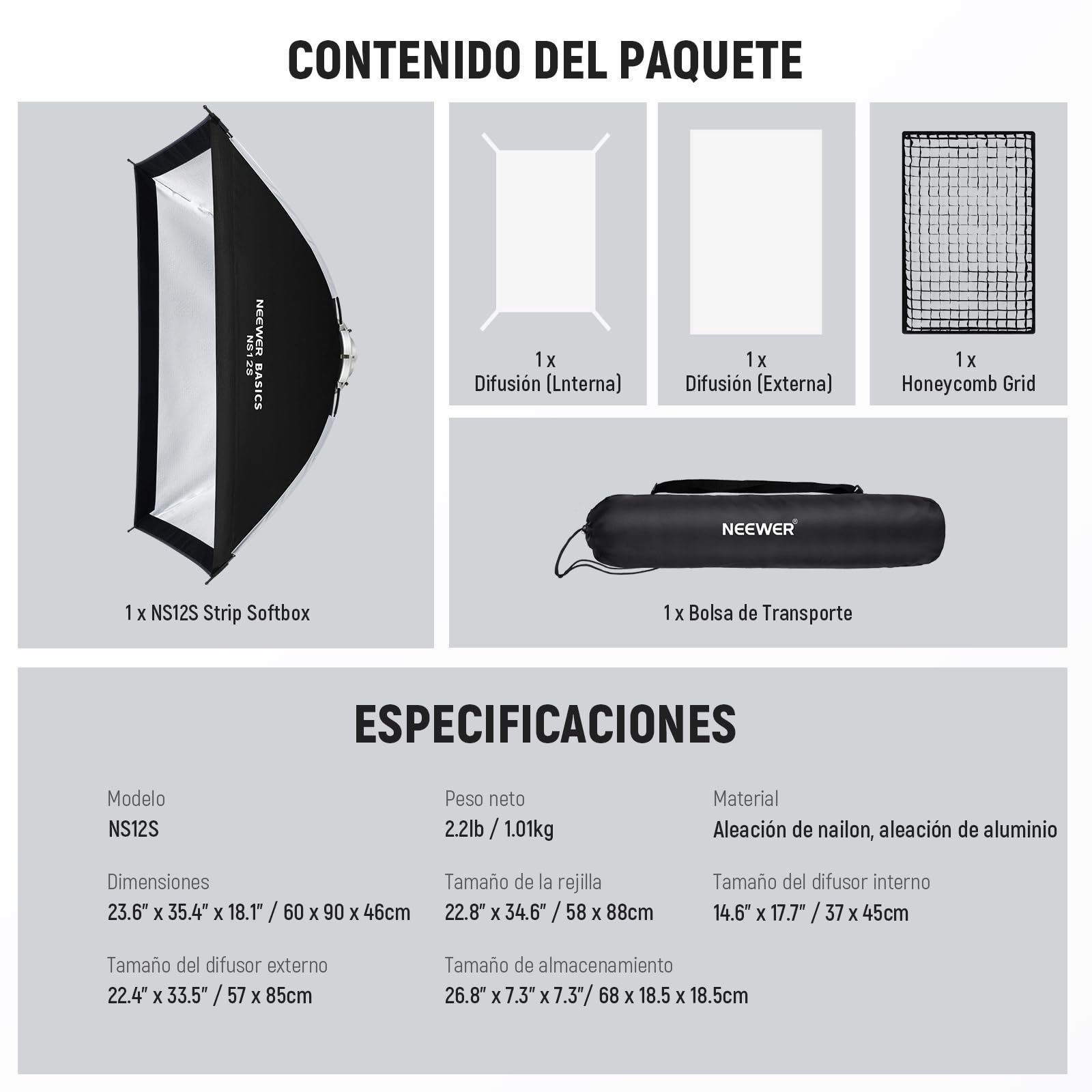 CONTENIDO DEL PAQUETE  
NEEWER BASICS  
- 1x Difusión (Interna)  
- 1x Difusión (Externa)  
- 1x Honeycomb Grid  
- 1x NS12S Strip Softbox  
- 1x Bolsa de Transporte  

ESPECIFICACIONES  
- Modelo: NS12S  
- Peso neto: 2.2lb / 1.01kg  
- Material: Aleación de nailon, aleación de aluminio  
- Dimensiones: 23.6" x 35.4" x 18.1" / 60 x 90 x 46cm  
- Tamaño de la rejilla: 22.8" x 34.6" / 58 x 88cm  
- Tamaño del difusor interno: 14.6" x 17.7" / 37 x 45cm  
- Tamaño del difusor externo: 22.4" x 33.5" / 57 x 85cm  
