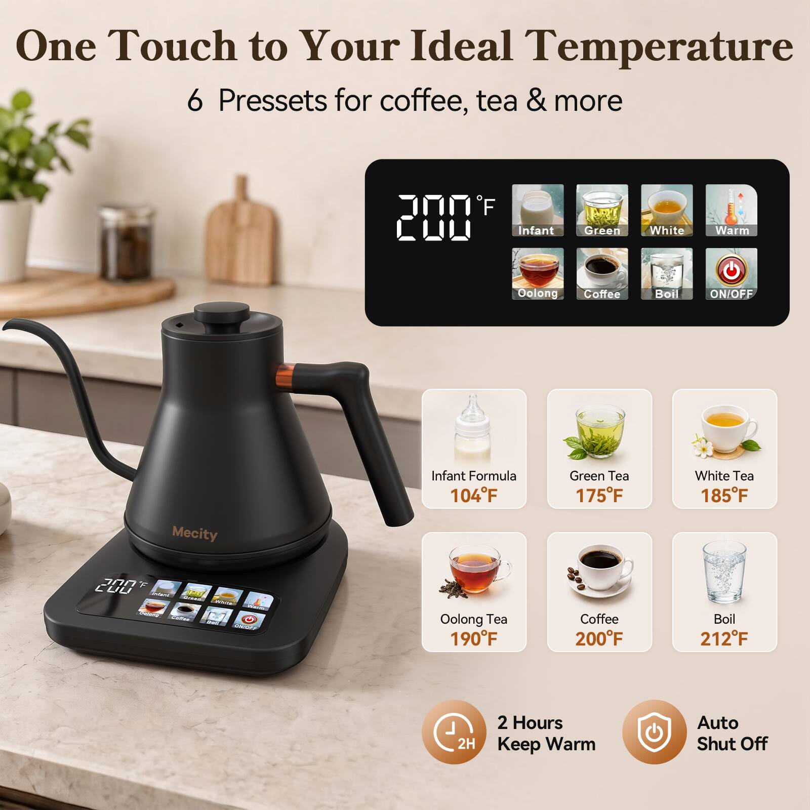 One Touch to Your Ideal Temperature  
6 Presets for coffee, tea & more

F 200  
Infant  
Green  
White  
Warm  
Oolong  
Coffee  
Boil  
ON/OFF  

Infant Formula 104F  
Green Tea 175F  
White Tea 185F  
Oolong Tea 190F  
Coffee 200F  
Boil 212F  

2H  
2 Hours Keep Warm  
Auto Shut Off