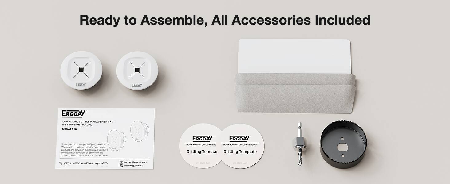 Ready to Assemble, All Accessories Included

ERGOAV Low Voltage Cable Management Kit Instruction Manual ENWA-0TW

Thank you for choosing this ErgoA product. We strive to provide you with the best quality products and service in the industry. If you have any installation questions or issues with the product, please contact us at the number below:

ERGOAV ERGOAV TRANK TOUT OHOCGN O THAN YOUT CCIN C

Drilling Template (7 419-7832 Motion-Fa Sam 8pm (CST) support@ergoav.com www.ergoav.com

875-06491-00 870-06491-00