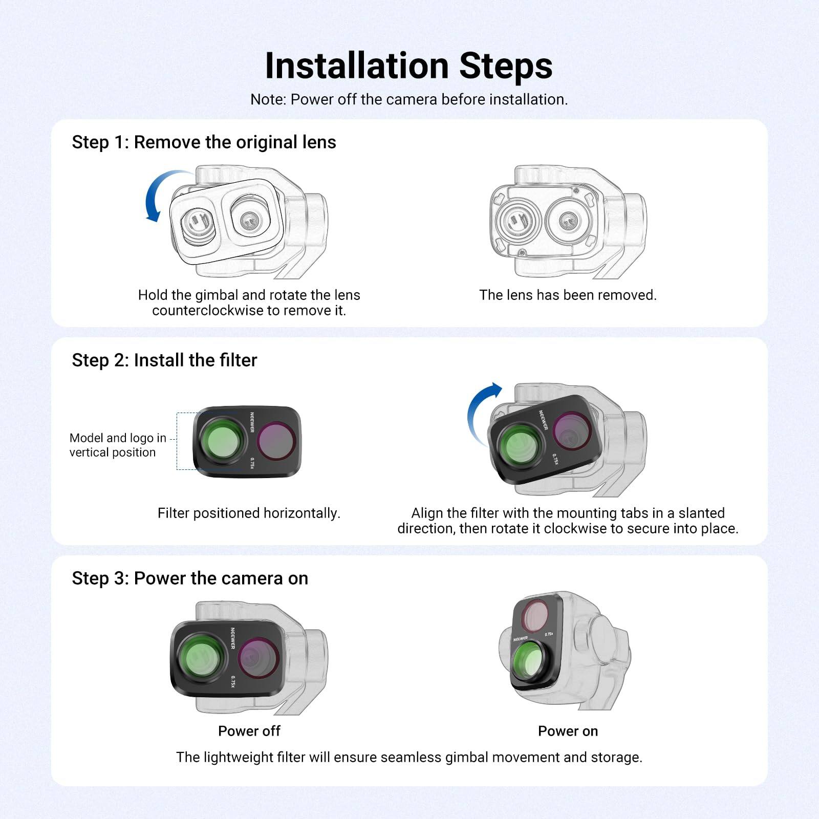 Installation Steps  
Note: Power off the camera before installation.

Step 1: Remove the original lens  
Hold the gimbal and rotate the lens counterclockwise to remove it.  
The lens has been removed.

Step 2: Install the filter  
Model and logo in vertical position  
INDER 3,75x  
Filter positioned horizontally.  
Align the filter with the mounting tabs in a slanted direction, then rotate it clockwise to secure into place.

Step 3: Power the camera on  
SERMER 5.75-  
Power off  
Power on  
The lightweight filter will ensure seamless gimbal movement and storage.