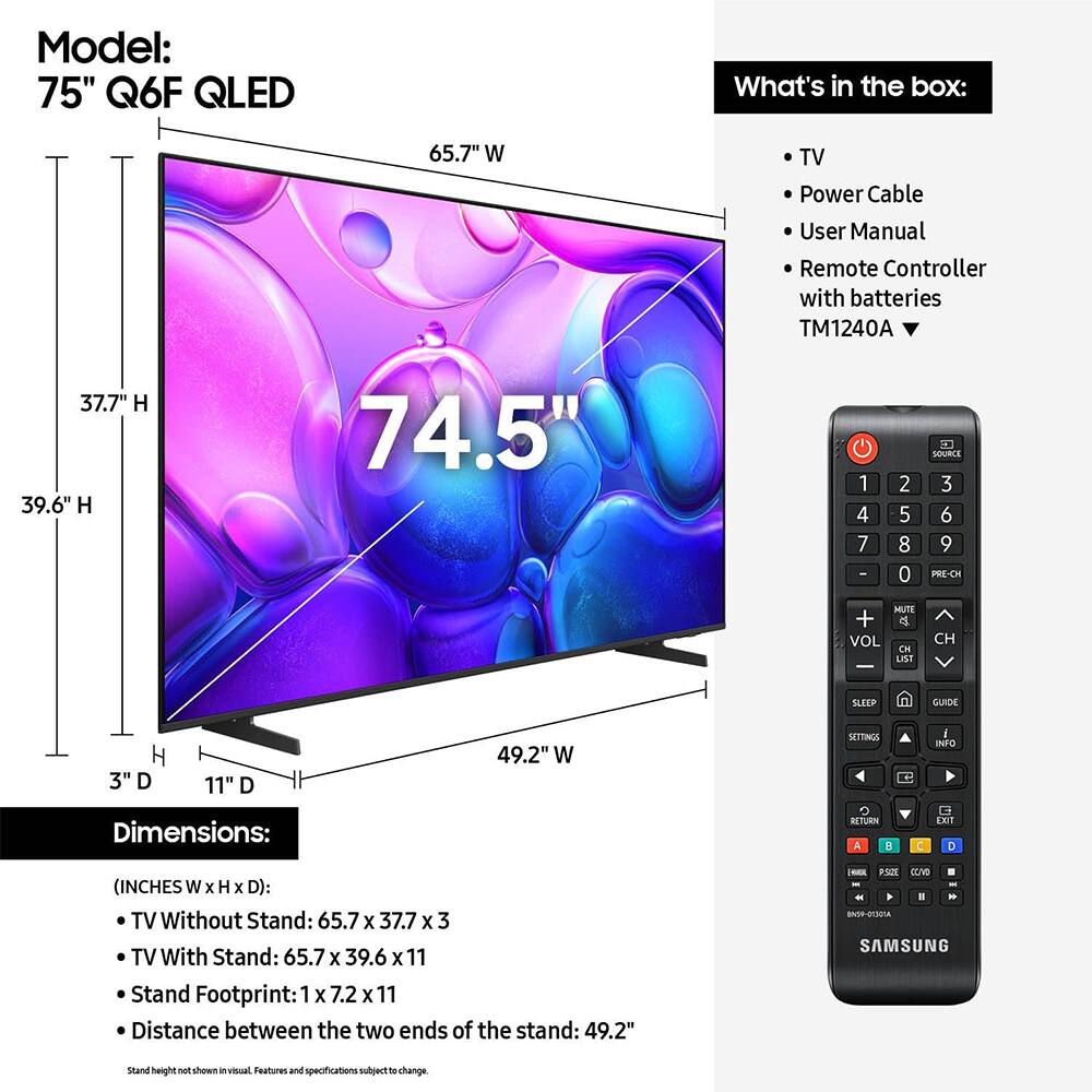 Model: 75" Q6F QLED

What's in the box:
- TV
- Power Cable
- User Manual
- Remote Controller with batteries TM1240A

Dimensions:
(INCHES W x H x D):
- TV Without Stand: 65.7 x 37.7 x 3
- TV With Stand: 65.7 x 39.6 x 11
- Stand Footprint: 1 x 7.2 x 11
- Distance between the two ends of the stand: 49.2"

Stand height not shown in visual. Features and specifications subject to change.