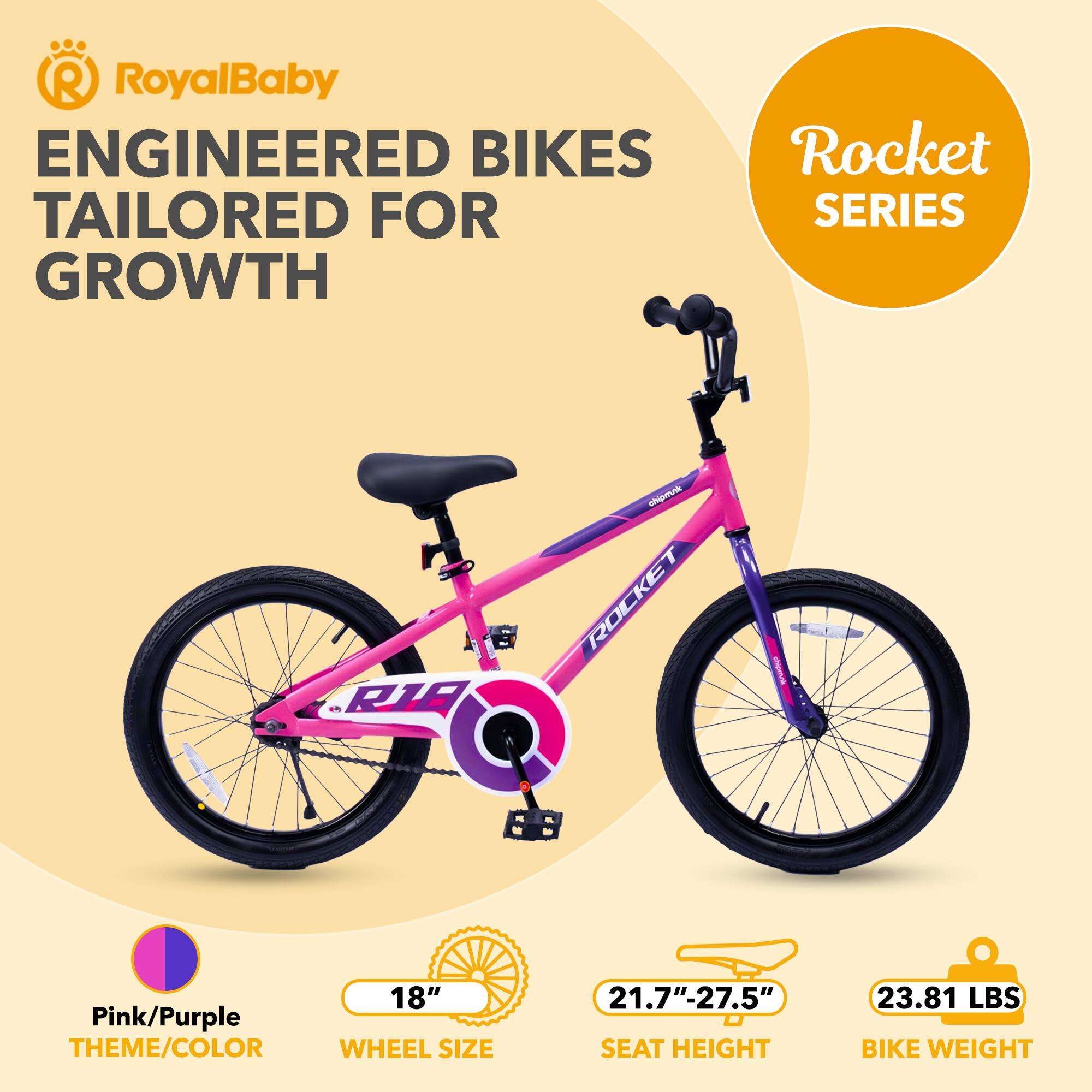 RoyalBaby ENGINEERED BIKES TAILORED FOR GROWTH  
Rocket SERIES 1  
RIB atiginnk ROCKET I  
18" Pink/Purple THEME/COLOR  
WHEEL SIZE 21.7"-27.5"  
SEAT HEIGHT 23.81 LBS BIKE WEIGHT
