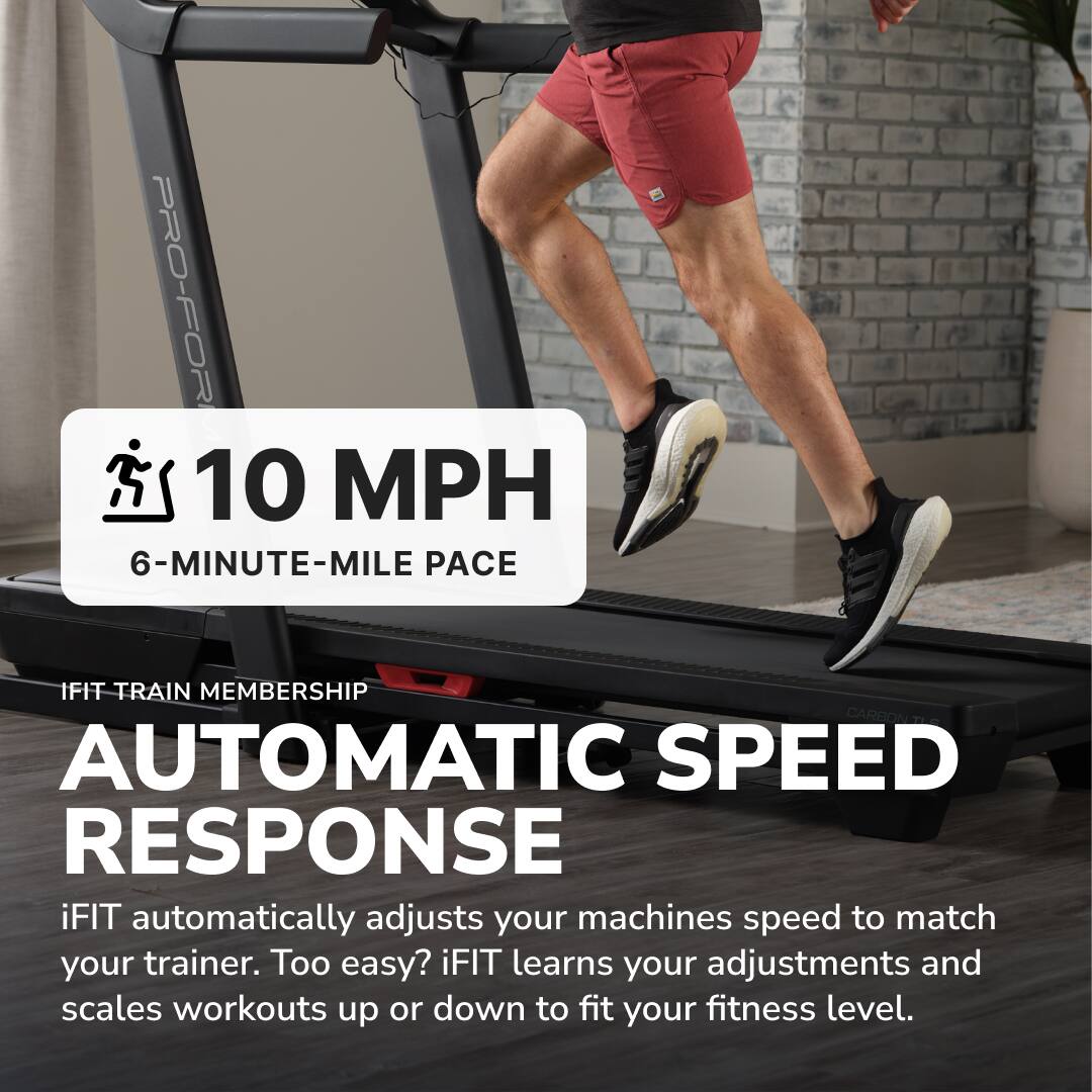 PRO-FOR  
10 MPH  
6-MINUTE-MILE PACE  

IFIT TRAIN MEMBERSHIP  

AUTOMATIC SPEED RESPONSE  

iFIT automatically adjusts your machine's speed to match your trainer. Too easy? iFIT learns your adjustments and scales workouts up or down to fit your fitness level.