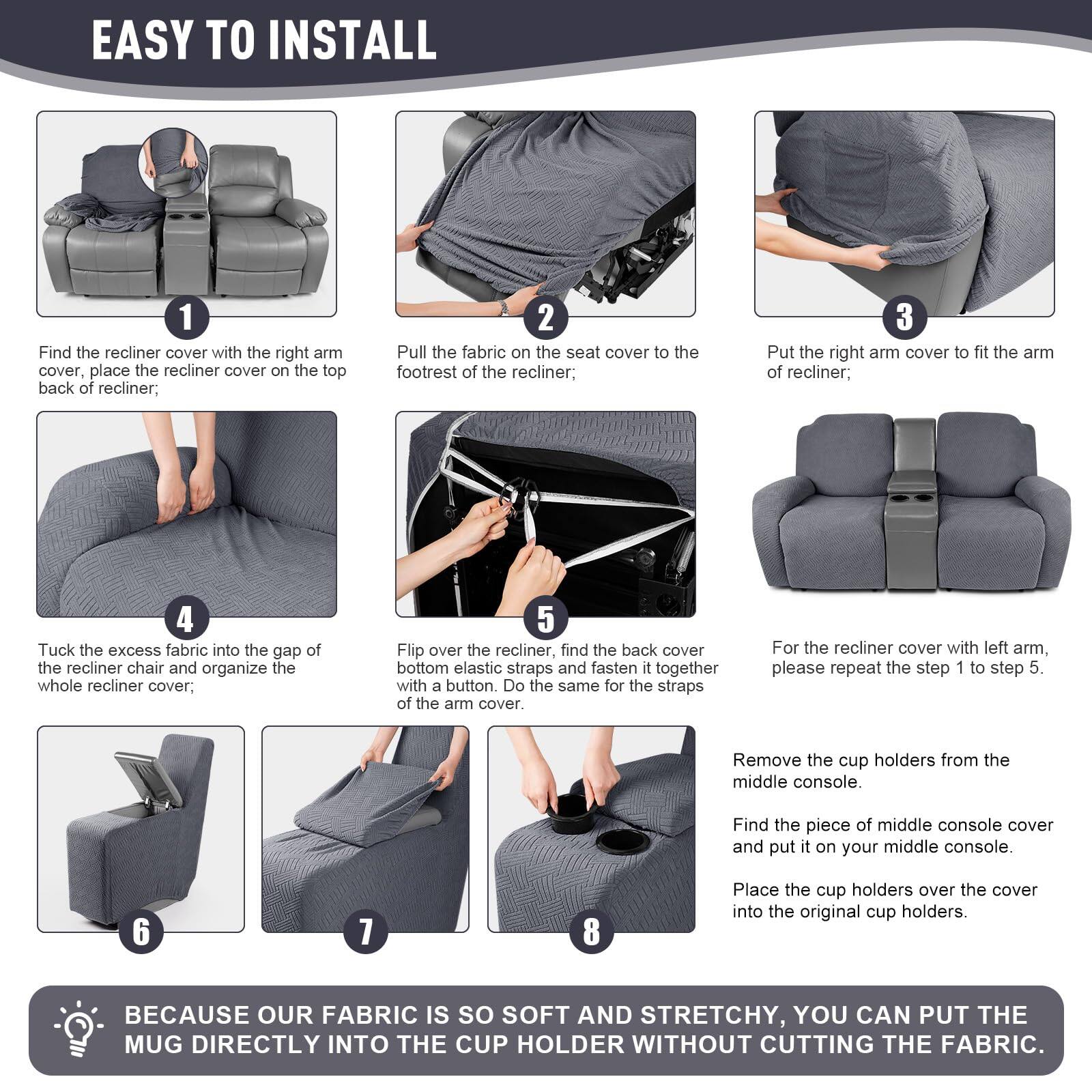 **EASY TO INSTALL**

1. Find the recliner cover with the right arm cover, place the recliner cover on the top back of recliner;
2. Pull the fabric on the seat cover to the footrest of the recliner;
3. Put the right arm cover to fit the arm of recliner;
4. Tuck the excess fabric into the gap of the recliner chair and organize the whole recliner cover;
5. Flip over the recliner, find the back cover bottom elastic straps and fasten it together with a button. Do the same for the straps of the arm cover. For the recliner cover with left arm, please repeat the step 1 to step 5.
6. Remove the cup holders from the middle console.
7. Find the piece of middle console cover and put it on your middle console.
8. Place the cup holders over the cover into the original cup holders.

**BECAUSE OUR FABRIC IS SO SOFT AND STRETCHY, YOU CAN PUT THE MUG DIRECTLY INTO THE CUP HOLDER WITHOUT CUTTING THE FABRIC.**
