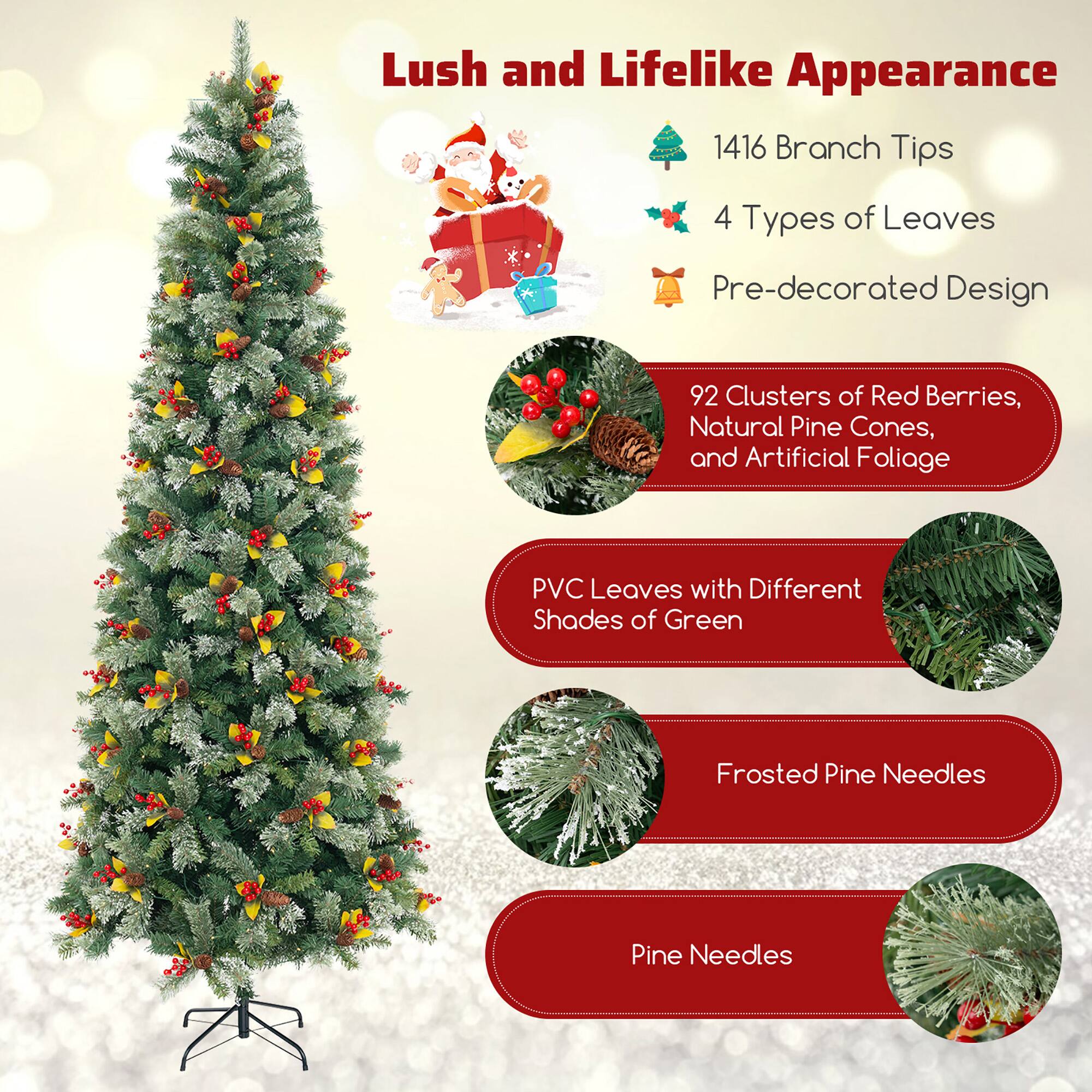 Lush and Lifelike Appearance

- 1416 Branch Tips
- 4 Types of Leaves
- Pre-decorated Design

92 Clusters of Red Berries, Natural Pine Cones, and Artificial Foliage

PVC Leaves with Different Shades of Green

Frosted Pine Needles

Pine Needles