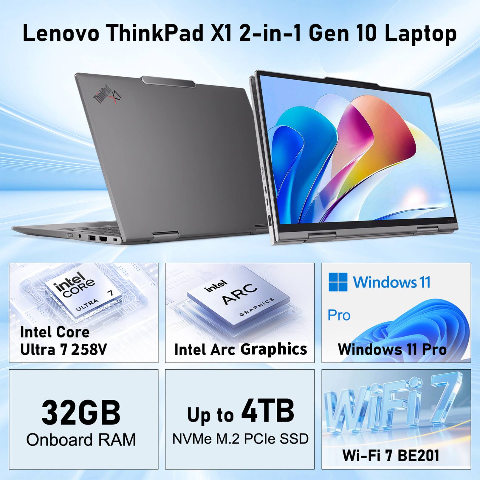 Lenovo ThinkPad X1 2-in-1 Gen 10 Laptop  
Intel Core Ultra 7 258V  
32GB Onboard RAM  
Intel Arc Graphics  
Windows 11 Pro  
Up to 4TB NVMe M.2 PCIe SSD  
Wi-Fi 7 BE201