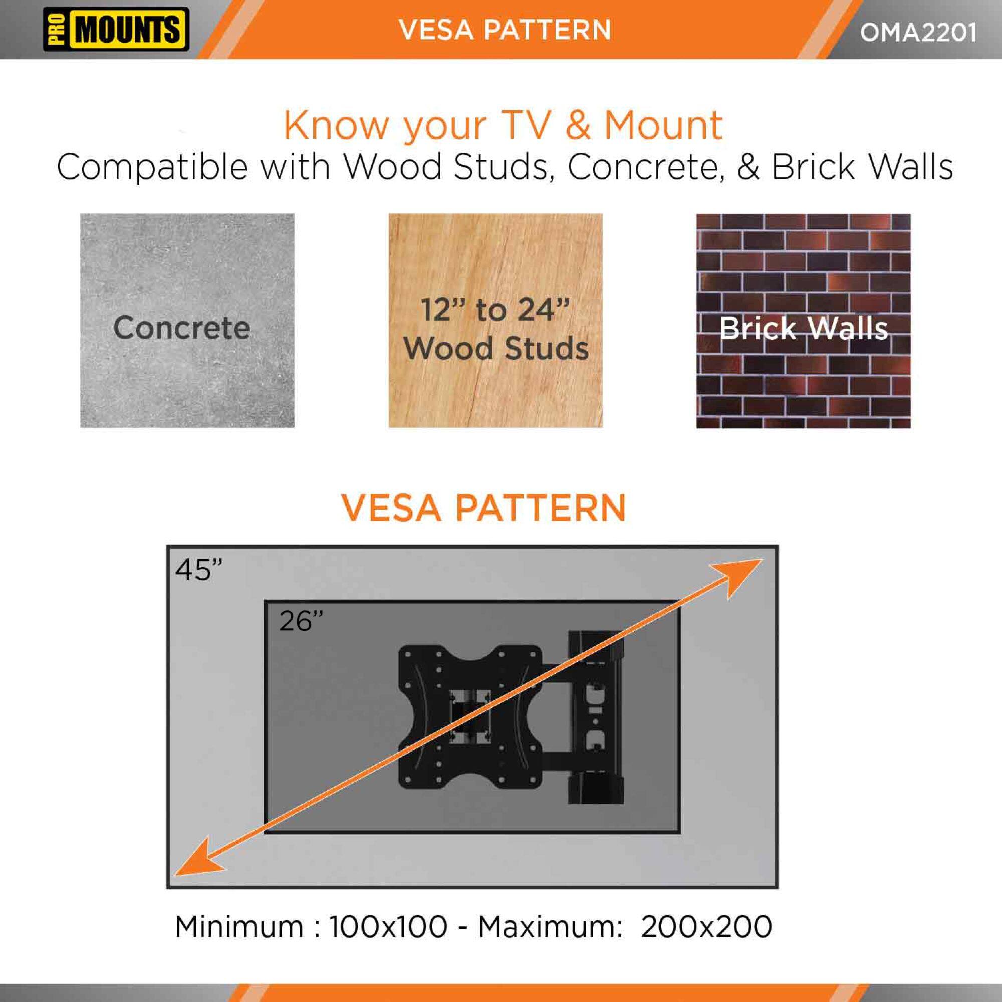 **PRO MOUNTS**

**VESPA PATTERN**

**OMA2201**

**Know your TV & Mount**

Compatible with Wood Studs, Concrete, & Brick Walls

- Concrete
- 12" to 24" Wood Studs
- Brick Walls

**VESPA PATTERN**

- Minimum: 100x100
- Maximum: 200x200

45"  
26"