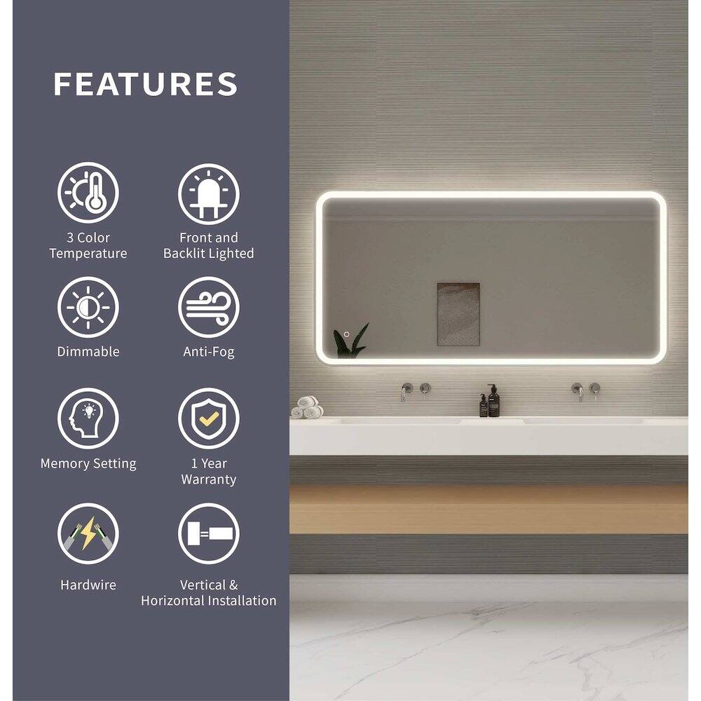 FEATURES  
- 3 Color Temperature  
- Front and Backlit Lighted  
- Dimmable  
- Anti-Fog  
- Memory Setting  
- 1 Year Warranty  
- Hardwire  
- Vertical & Horizontal Installation