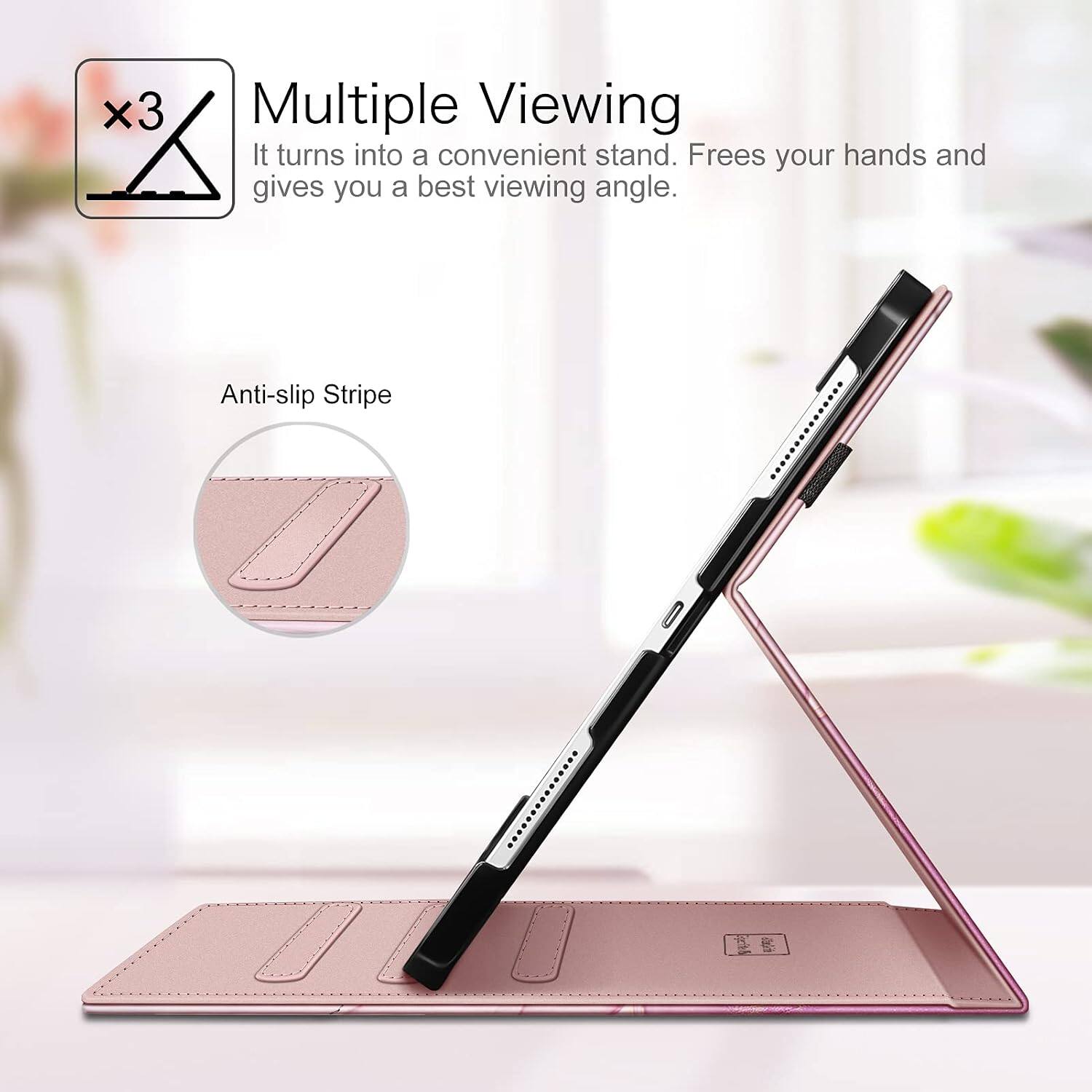 Multiple Viewing  
It turns into a convenient stand. Frees your hands and gives you a best viewing angle.  
Anti-slip Stripe