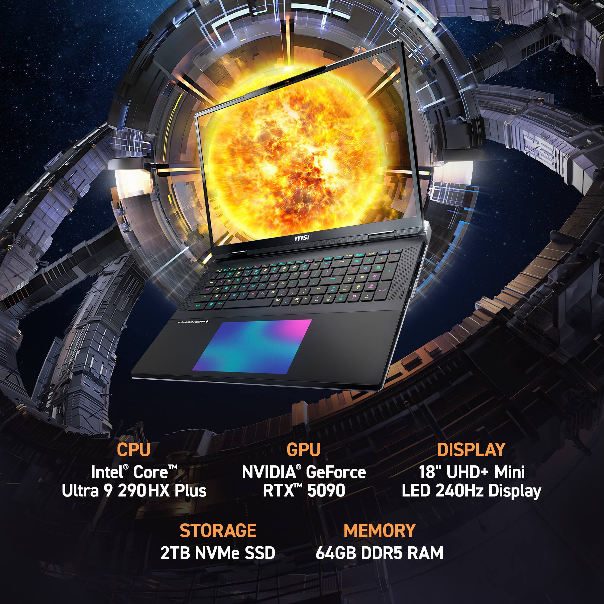 msi  
CPU Intel Core Ultra 9 290HX Plus  
GPU NVIDIA GeForce RTX 5090  
DISPLAY 18" UHD+ Mini LED 240Hz Display  
STORAGE 2TB NVMe SSD  
MEMORY 64GB DDR5 RAM