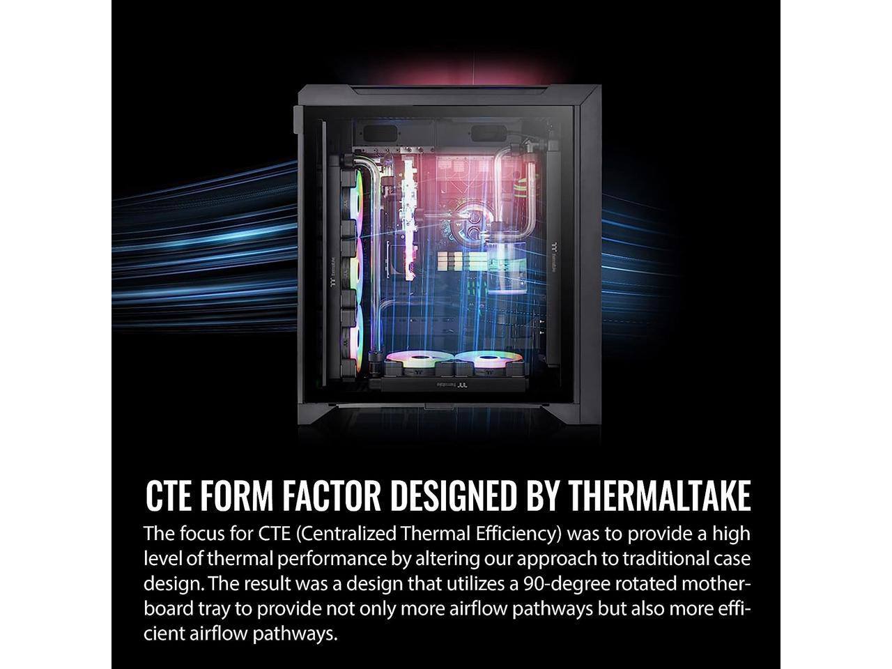 CTE FORM FACTOR DESIGNED BY THERMALTAKE

The focus for CTE (Centralized Thermal Efficiency) was to provide a high level of thermal performance by altering our approach to traditional case design. The result was a design that utilizes a 90-degree rotated motherboard tray to provide not only more airflow pathways but also more efficient airflow pathways.