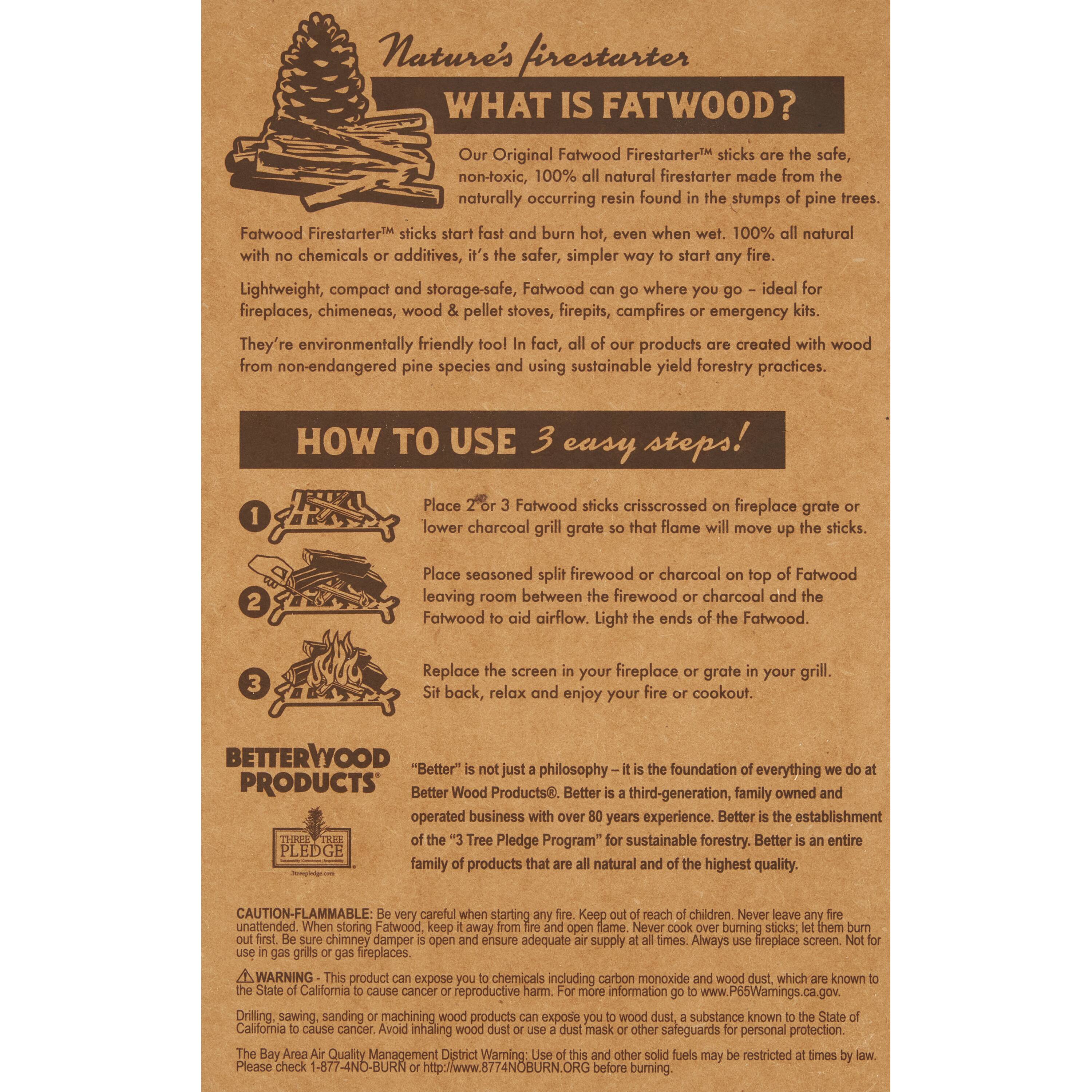 Nature's Firestarter

WHAT IS FATWOOD?

Our Original Fatwood Firestarter™ sticks are the safe, non-toxic, 100% all natural firestarter made from the naturally occurring resin found in the stumps of pine trees. Fatwood Firestarter™ sticks start fast and burn hot, even when wet. 100% all natural with no chemicals or additives, it's the safest, simpler way to start any fire. Lightweight, compact and storage-safe, Fatwood can go where you go - ideal for fireplaces, chimeneas, wood & pellet stoves, firepits, campfires or emergency kits. They're environmentally friendly tool in fact, all of our products are created with wood from non-endangered pine species and using sustainable yield forestry practices.

HOW TO USE 3 easy steps!

1. Place 2 or 3 Fatwood sticks crisscrossed on fireplace grate or lower charcoal grill grate so that flame will move up the sticks.
2. Place seasoned split firewood or charcoal on top of Fatwood leaving room between the firewood or charcoal and the Fatwood to aid airflow. Light the ends of the Fatwood.
3. Replace the screen in your fireplace or grate in your grill. Sit back, relax