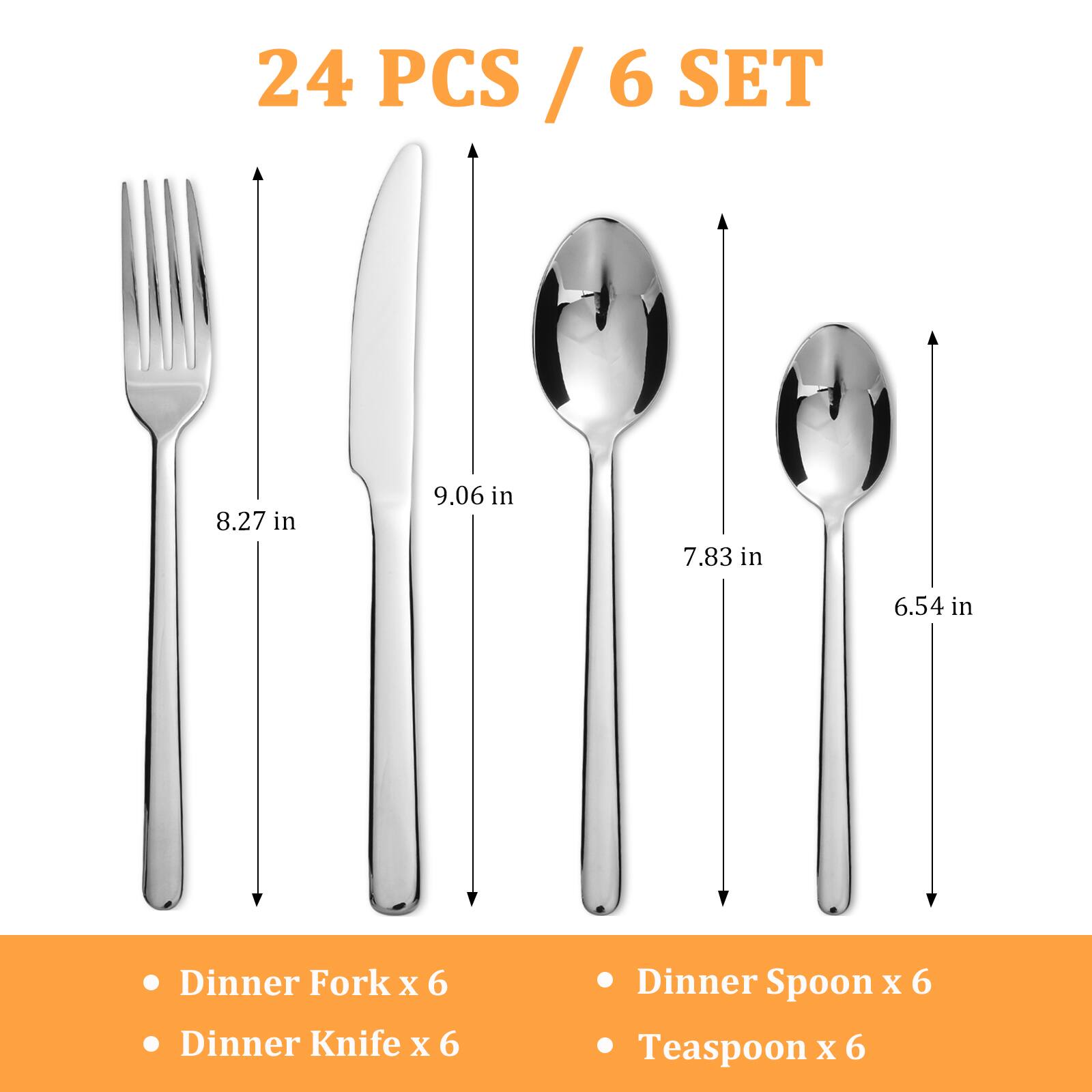 24 PCS / 6 SET

- Dinner Fork x 6
- Dinner Knife x 6
- Dinner Spoon x 6
- Teaspoon x 6

8.27 in  
9.06 in  
7.83 in  
6.54 in