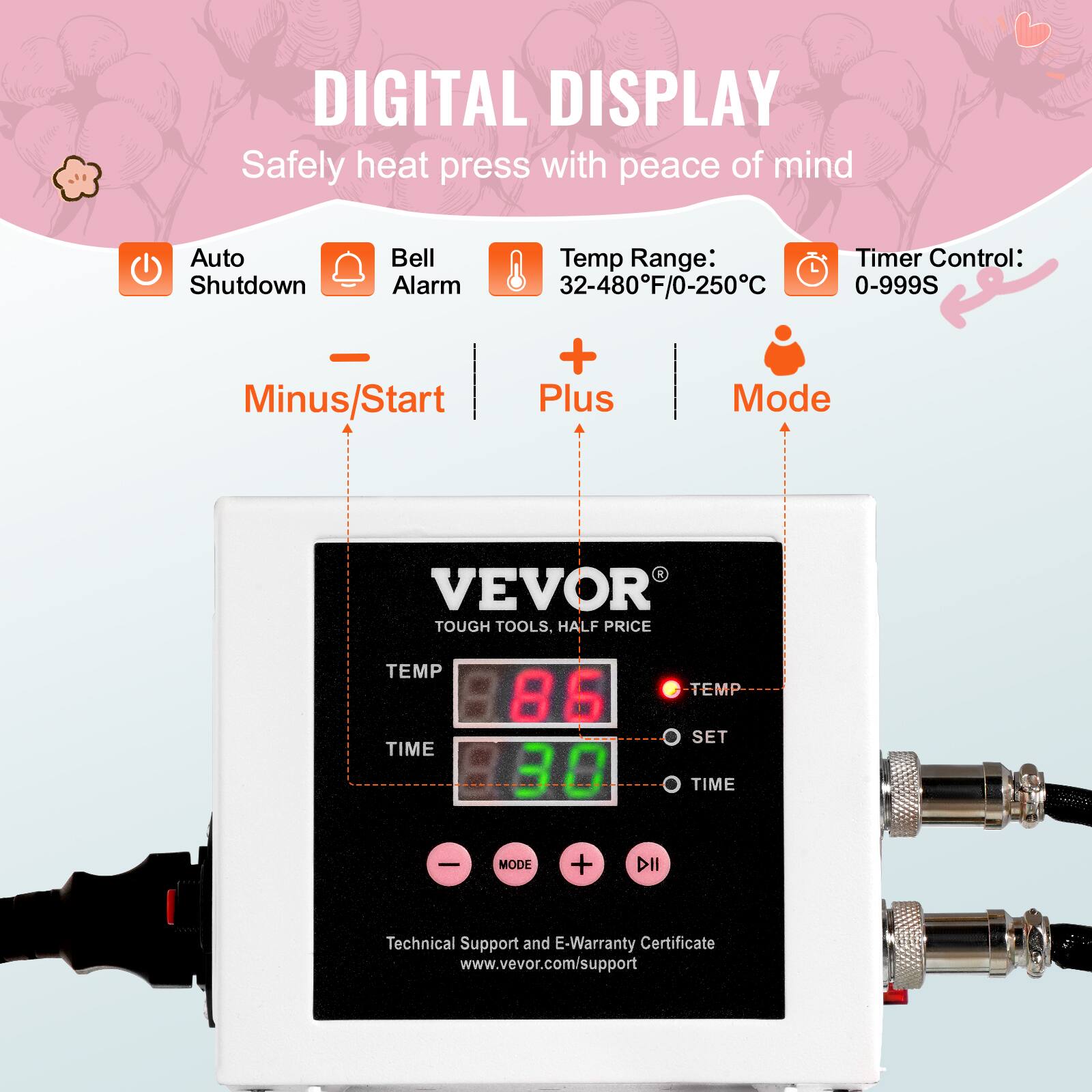 DIGITAL DISPLAY  
Safely heat press with peace of mind

Auto Shutdown  
Bell Alarm  
Temp Range: 32-480°F/0-250°C  
Timer Control: 0-999S

Minus/Start  
Plus  
Mode

VEVOR TOUGH TOOLS, HALF PRICE

TEMP TIME  
86 88  
TEMP SET TIME  
-  
MODE  
+  

Technical Support and E-Warranty Certificate  
www.vevor.com/support