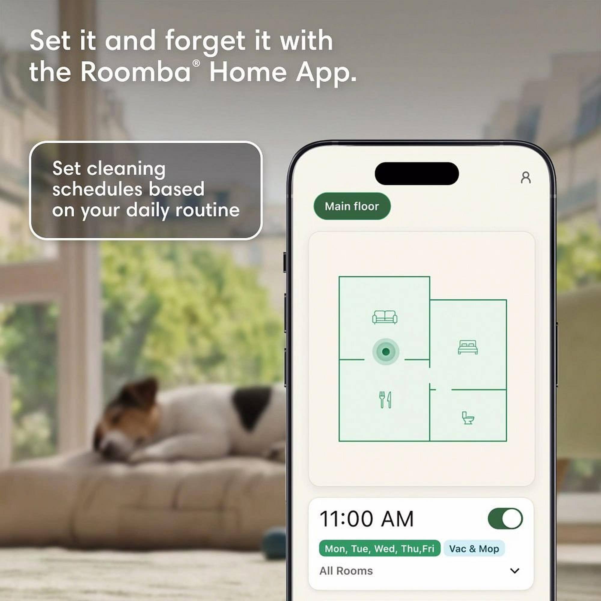 Set it and forget it with the Roomba Home App. Set cleaning schedules based on your daily routine. Main floor 11:00 AM Mon, Tue, Wed, Thu, Fri Vac & Mop All Rooms
