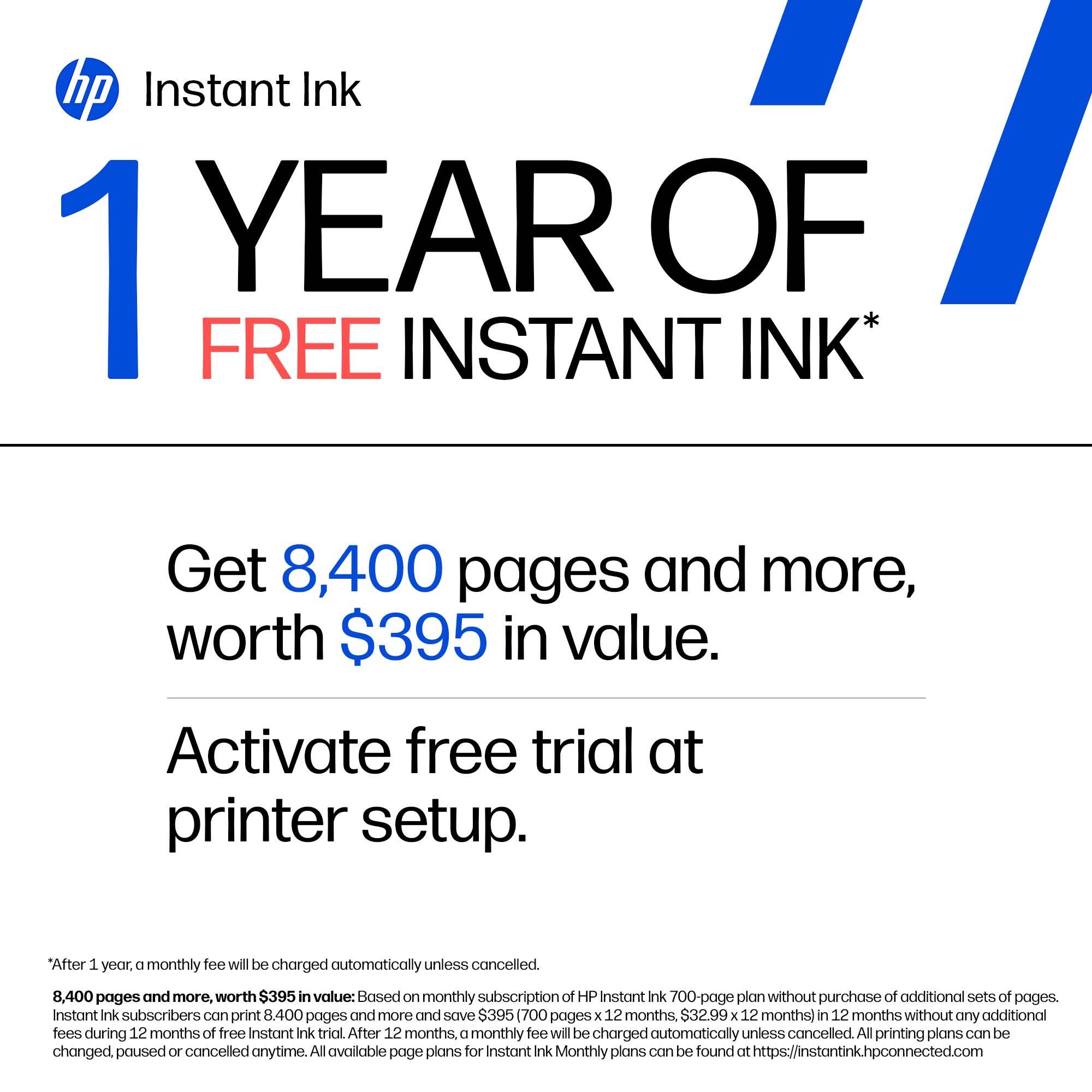 hp Instant Ink 1 YEAR OF FREE INSTANT INK*

Get 8,400 pages and more, worth $395 in value.

Activate free trial at printer setup.

*After 1 year, a monthly fee will be charged automatically unless cancelled.

8,400 pages and more, worth $395 in value: Based on monthly subscription of HP Instant Ink 700-page plan without purchase of additional sets of pages. Instant Ink subscribers can print 8,400 pages and more and save ($395 (700 pages x 12 months, $32.99 x 12 months) in 12 months without any additional fees during 12 months of free Instant Ink trial. After 12 months, a monthly fee will be charged automatically unless cancelled. All printing plans can be changed, paused or cancelled anytime. All available page plans for Instant Ink Monthly plans can be found at https://instantink.hpconnected.com