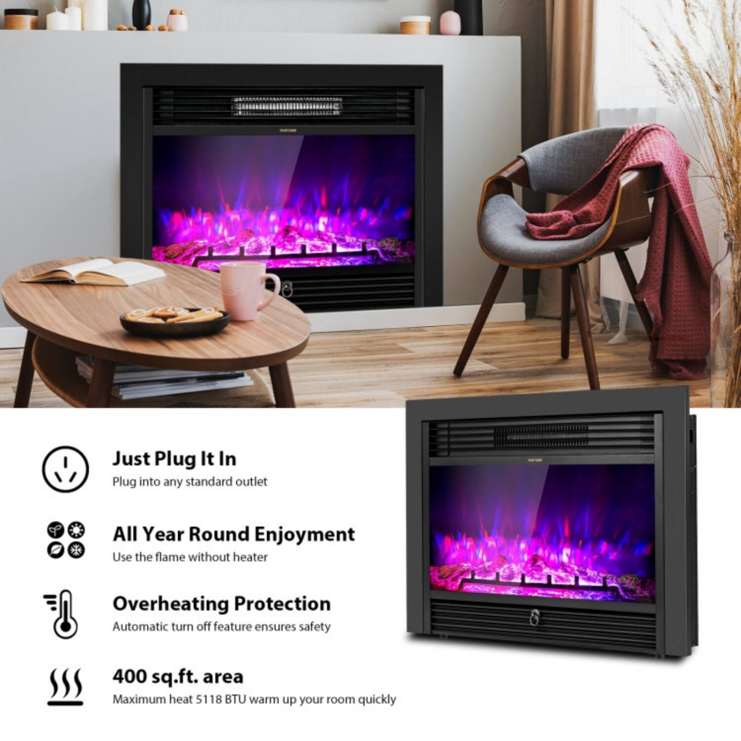 Just Plug It In  
Plug into any standard outlet  

All Year Round Enjoyment  
Use the flame without heater  

Overheating Protection  
Automatic turn off feature ensures safety  

400 sq.ft. area  
Maximum heat 5118 BTU warm up your room quickly