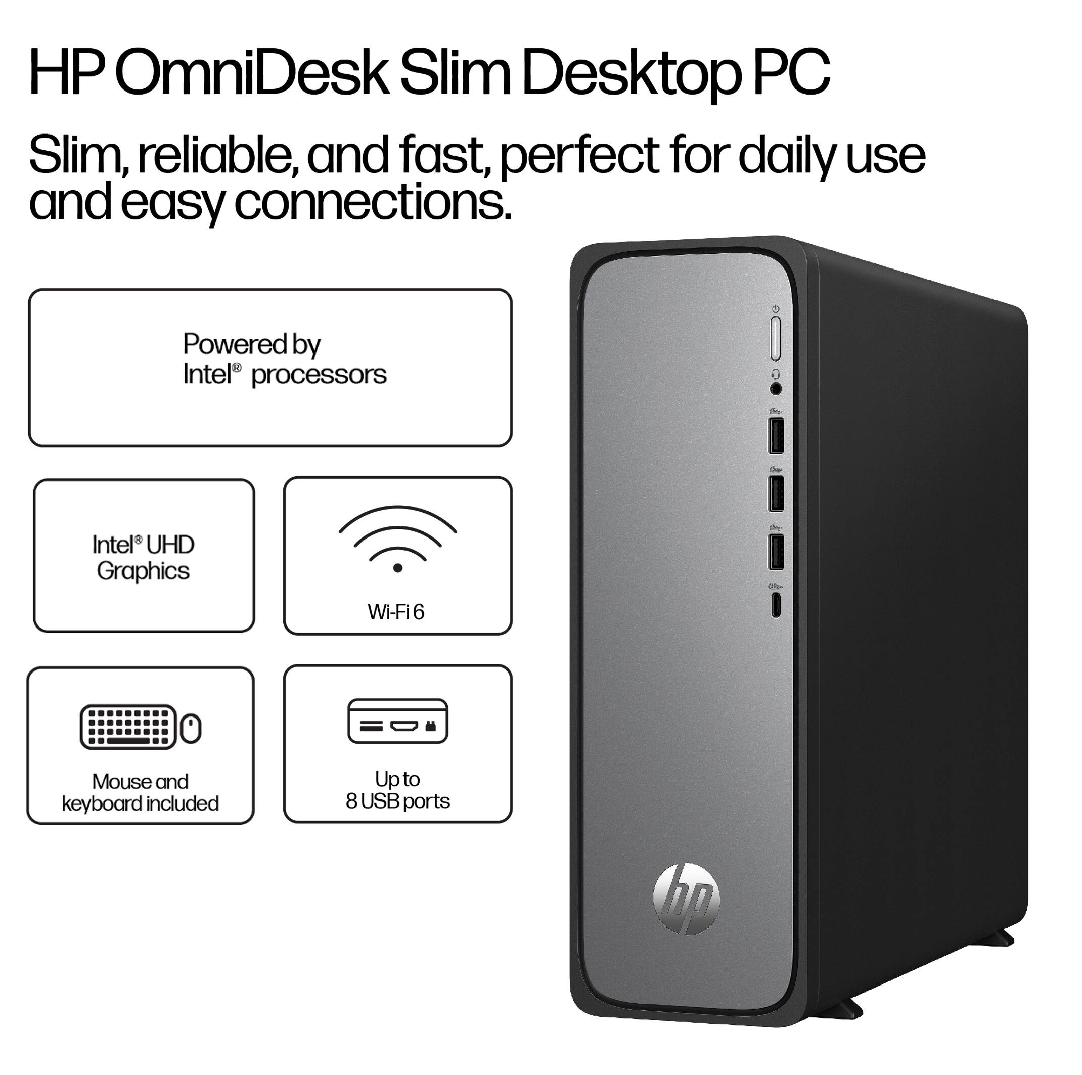 HP OmniDesk Slim Desktop PC

Slim, reliable, and fast, perfect for daily use and easy connections.

- Powered by Intel® processors
- Intel® UHD Graphics
- Wi-Fi 6
- Mouse and keyboard included
- Up to 8 USB ports