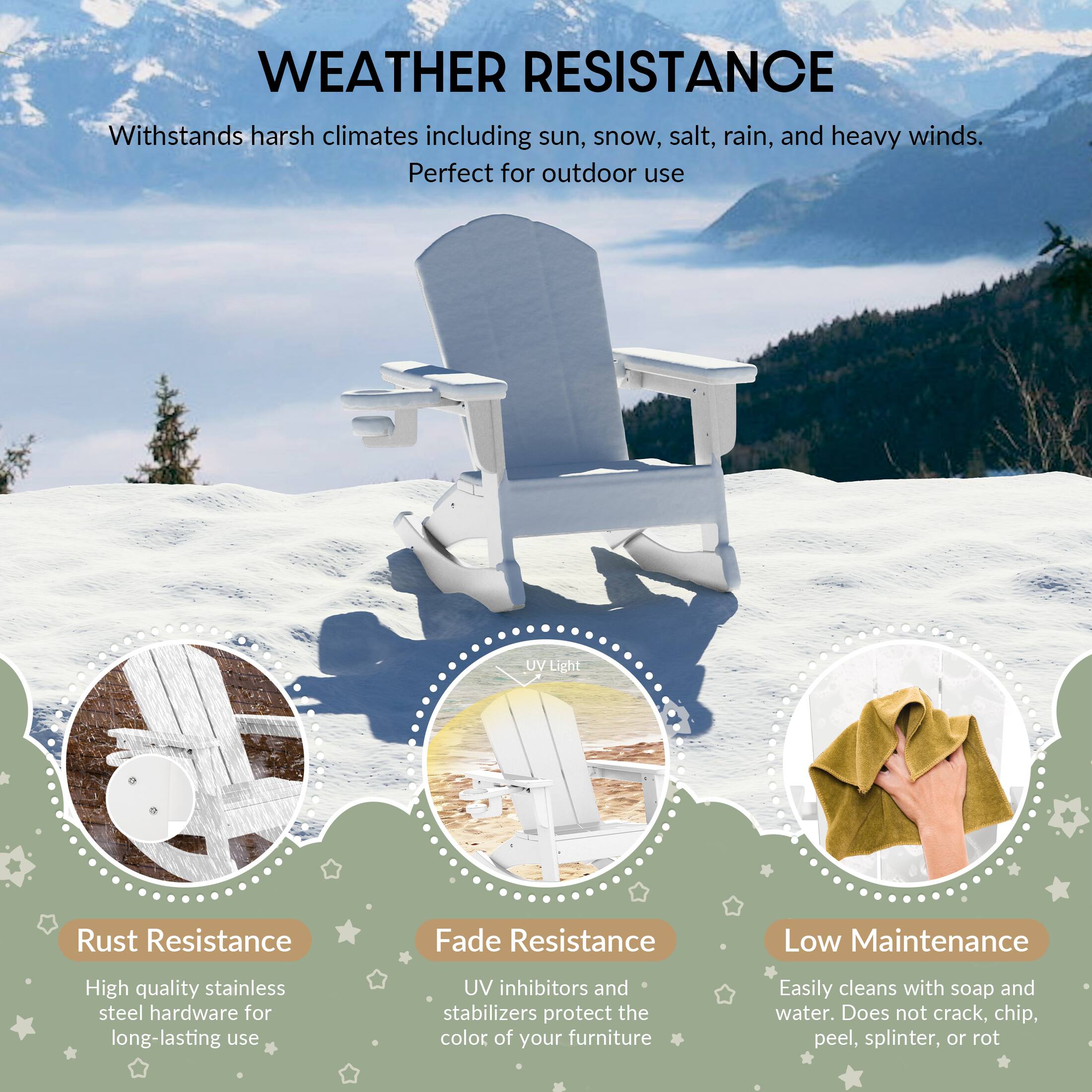 WEATHER RESISTANCE  
Withstands harsh climates including sun, snow, salt, rain, and heavy winds. Perfect for outdoor use

UV Light  
Rust Resistance  
Fade Resistance  
Low Maintenance  
High quality stainless steel hardware for long-lasting use  
UV inhibitors and stabilizers protect the color of your furniture  
Easily cleans with soap and water. Does not crack, chip, peel, splinter, or rot