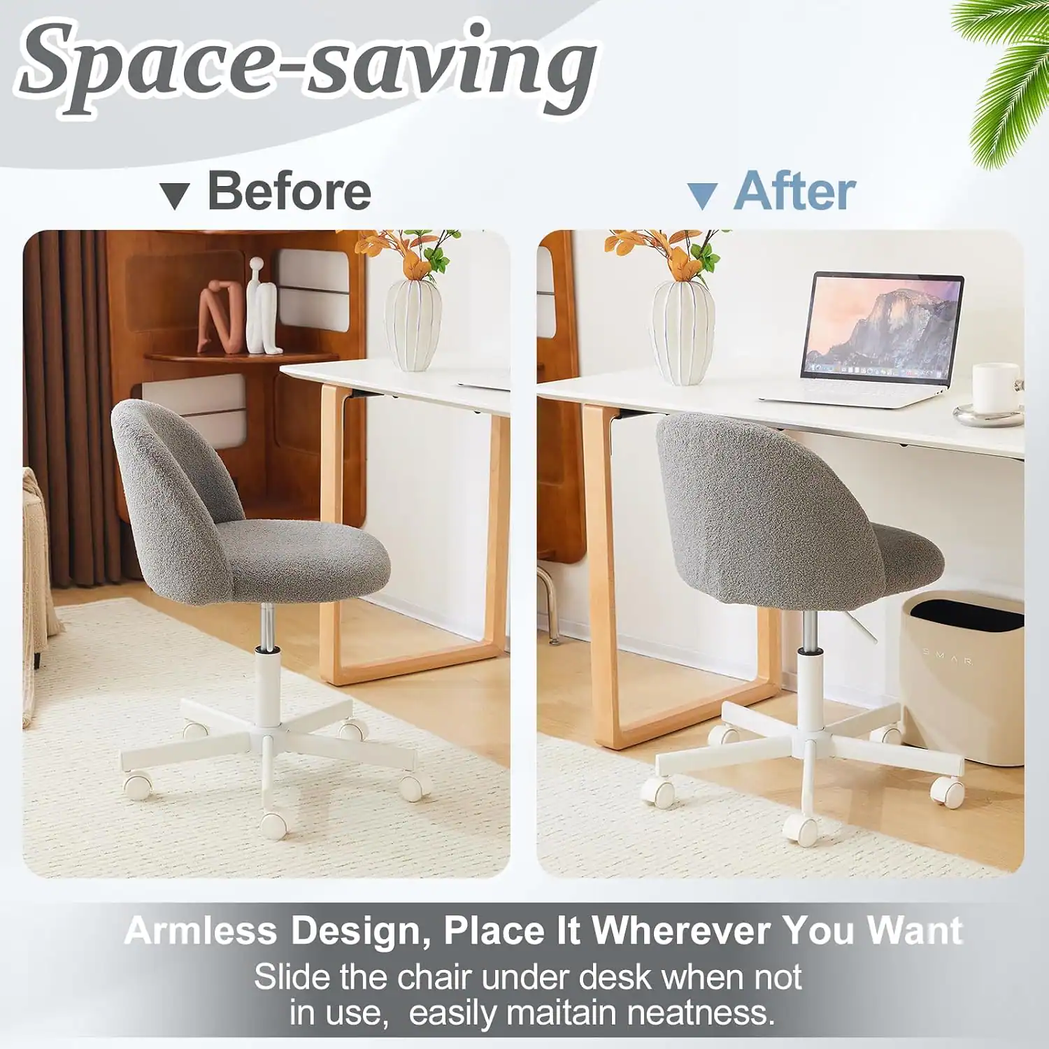 Space-saving Before After Armless Design, Place It Wherever You Want Slide the chair under desk when not in use, easily maintain neatness.