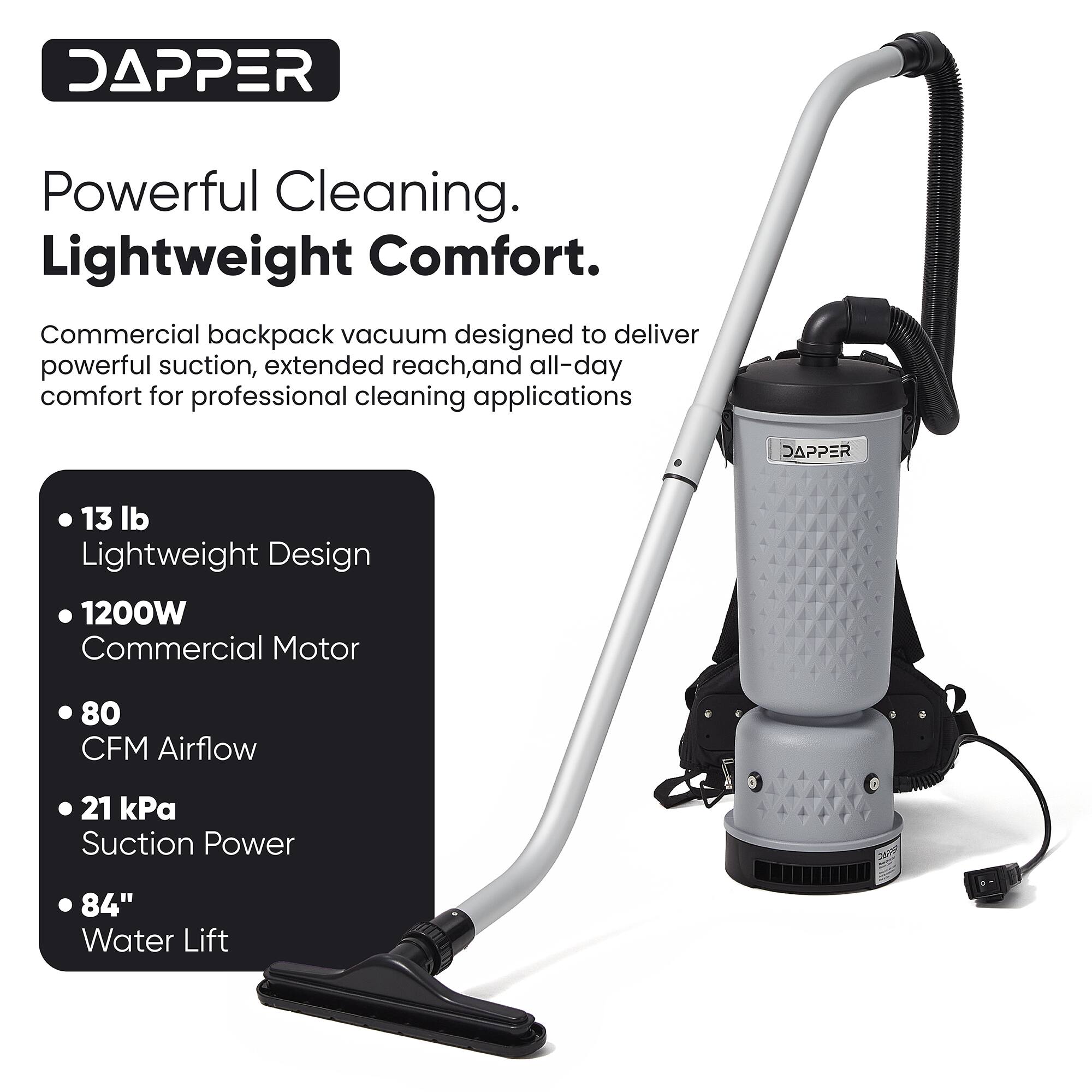 DAPPER Powerful Cleaning. Lightweight Comfort. Commercial backpack vacuum designed to deliver powerful suction, extended reach, and all-day comfort for professional cleaning applications

DAPPER 13 lb Lightweight Design
1200W Commercial Motor
80 CFM Airflow
21 kPa Suction Power
84" Water Lift
