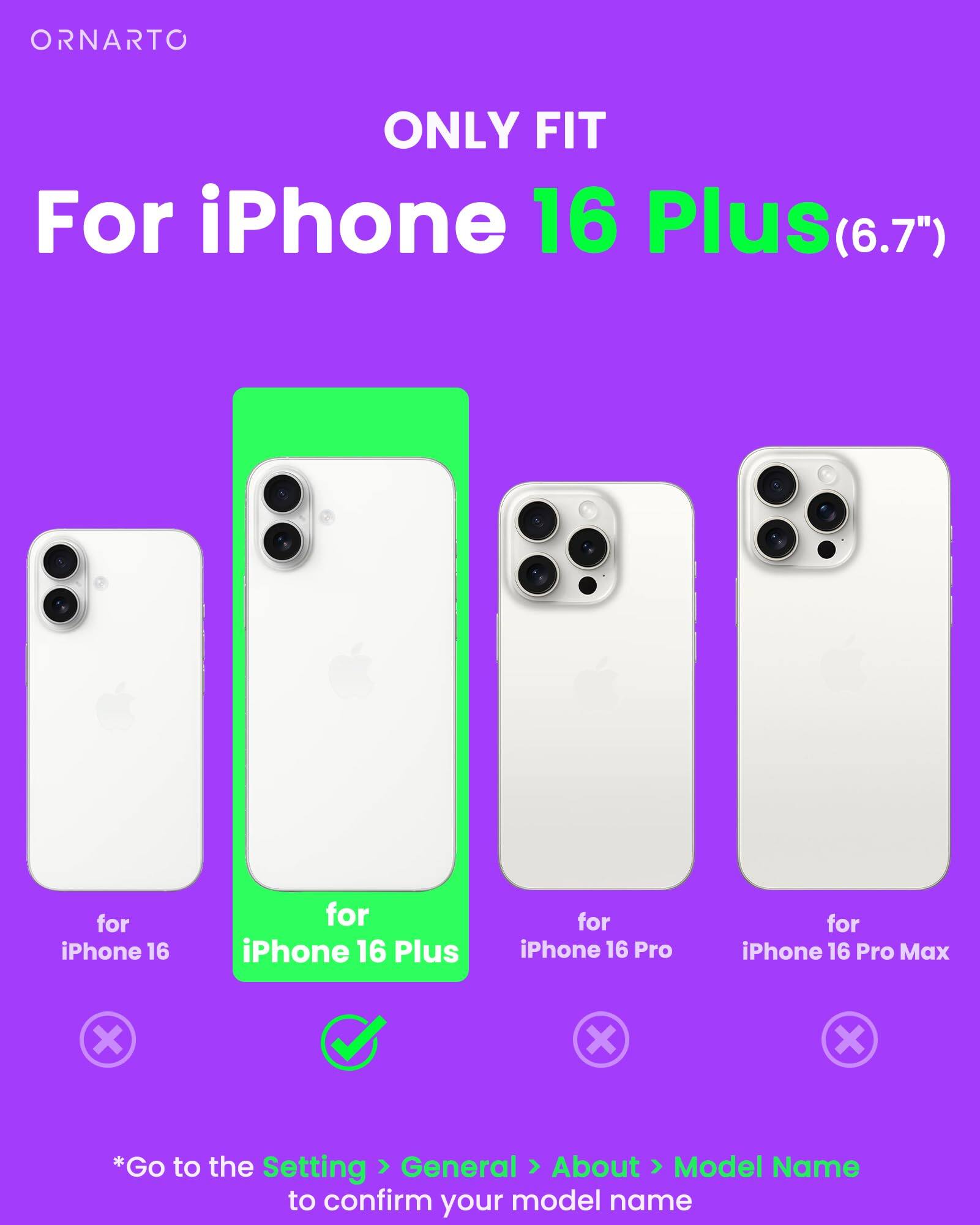 ORNARTO ONLY FIT For iPhone 16 Plus(6.7") for iPhone 16 for iPhone 16 Plus for iPhone 16 Pro for iPhone 16 Pro Max x X X *Go to the Setting General About Model Name to confirm your model name