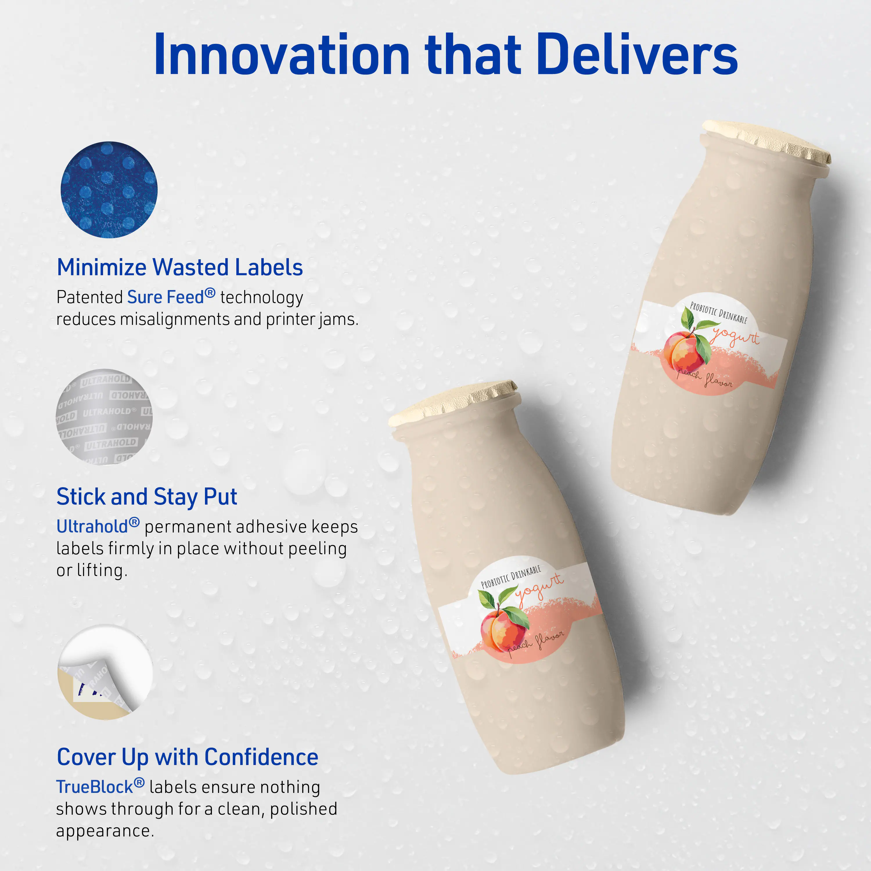 Innovation that Delivers

Minimize Wasted Labels  
Patented Sure Feed® technology reduces misalignments and printer jams.

Stick and Stay Put  
Ultrahold® permanent adhesive keeps labels firmly in place without peeling or lifting.

Cover Up with Confidence  
TrueBlock® labels ensure nothing shows through for a clean, polished appearance.