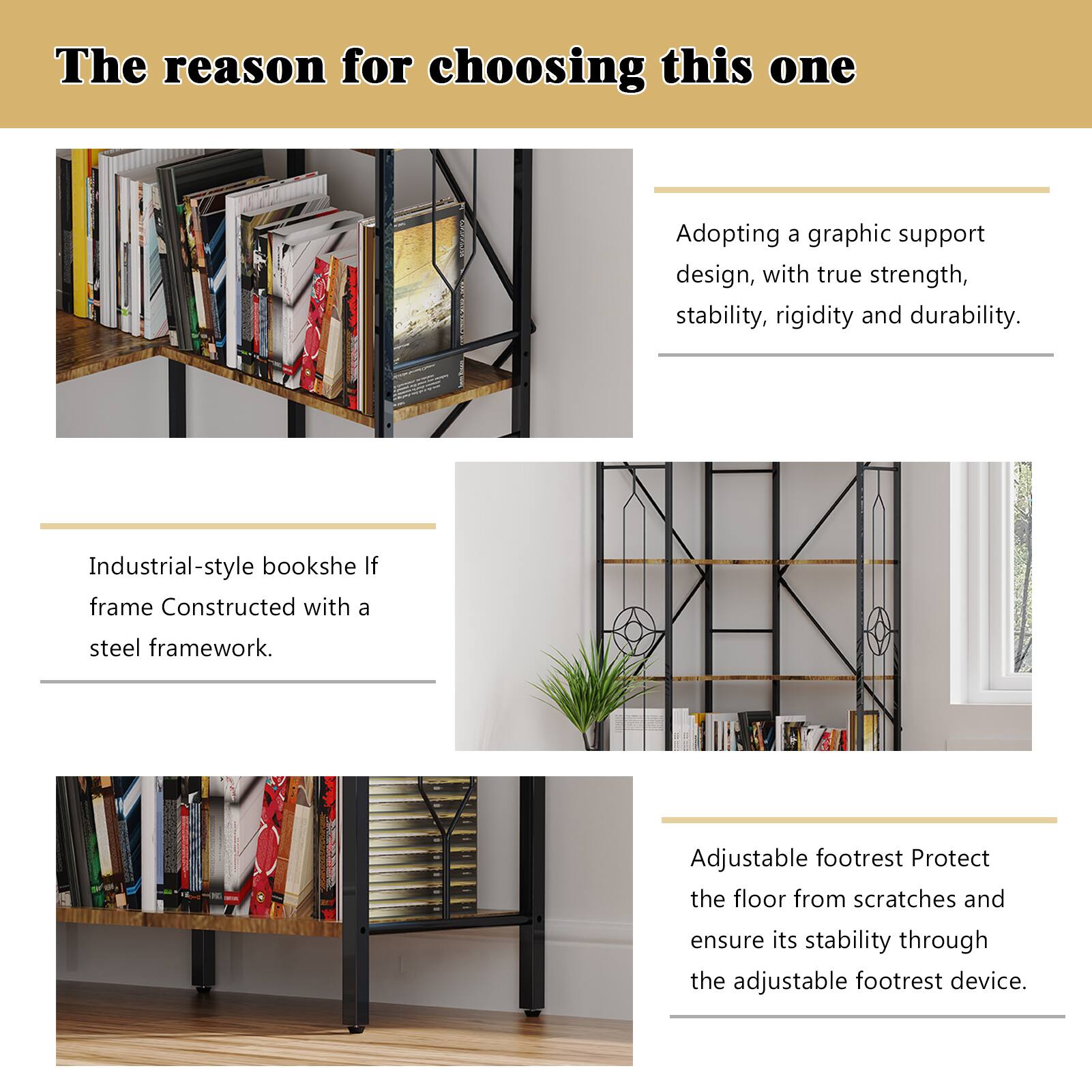 The reason for choosing this one

Adopting a graphic support design, with true strength, stability, rigidity and durability.

Industrial-style bookshelf frame Constructed with a steel framework.

Adjustable footrest Protect the floor from scratches and ensure its stability through the adjustable footrest device.