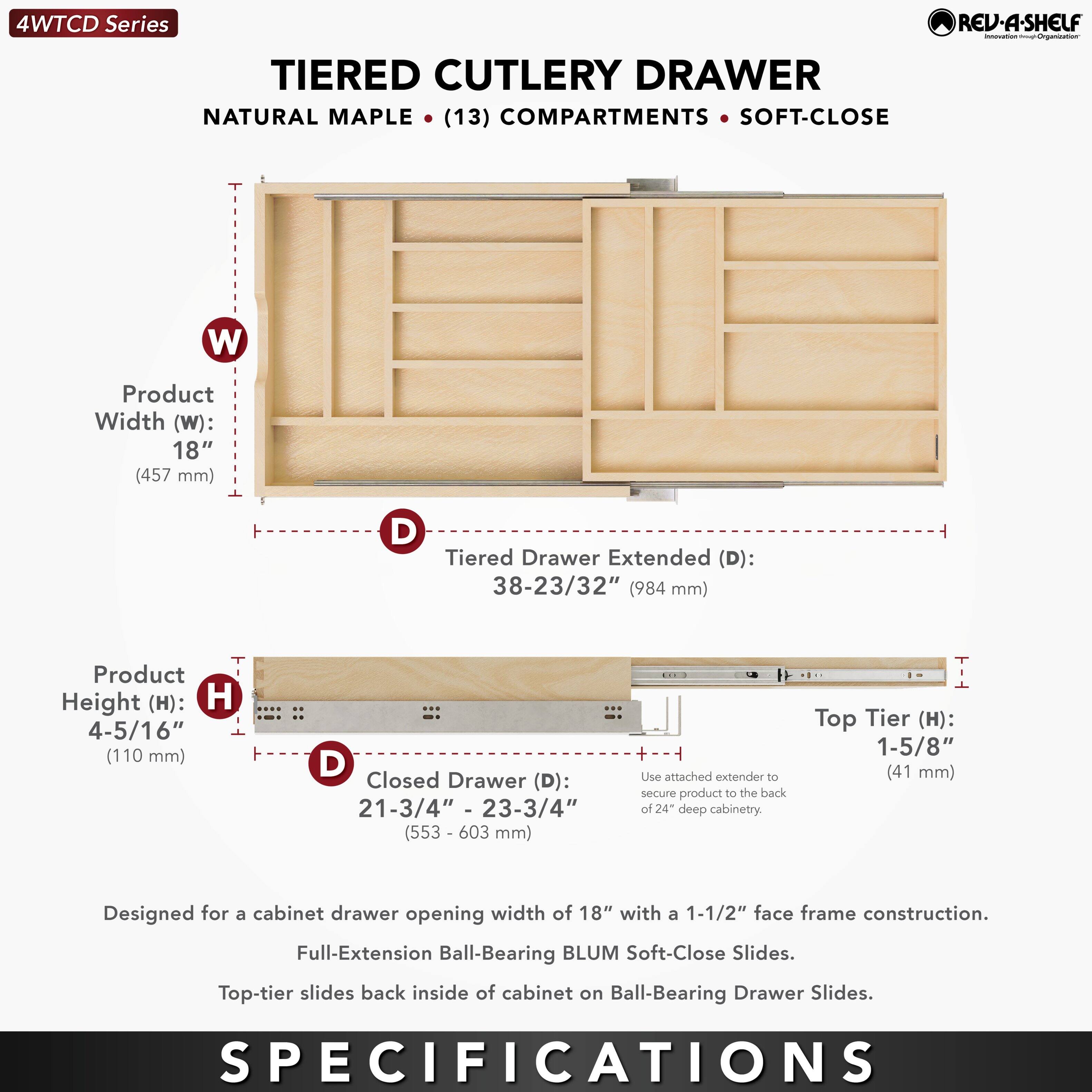 4WTCD Series  
TIERED CUTLERY DRAWER  
NATURAL MAPLE • (13) COMPARTMENTS • SOFT-CLOSE  

Product Width (W): 18" (457 mm)  
Tiered Drawer Extended (D): 38-23/32" (984 mm)  
Product Height (H): 4-5/16" (110 mm)  
Closed Drawer (D): 21-3/4" - 23-3/4" (553 - 603 mm)  

Top Tier (H): 1-5/8" (41 mm)  

Designed for a cabinet drawer opening width of 18" with a 1-1/2" face frame construction.  
Full-Extension Ball-Bearing BLUM Soft-Close Slides.  
Top-tier slides back inside of cabinet on Ball-Bearing Drawer Slides.  

Use attached extender to secure product to the back of 24" deep cabinetry.  

SPECIFICATIONS