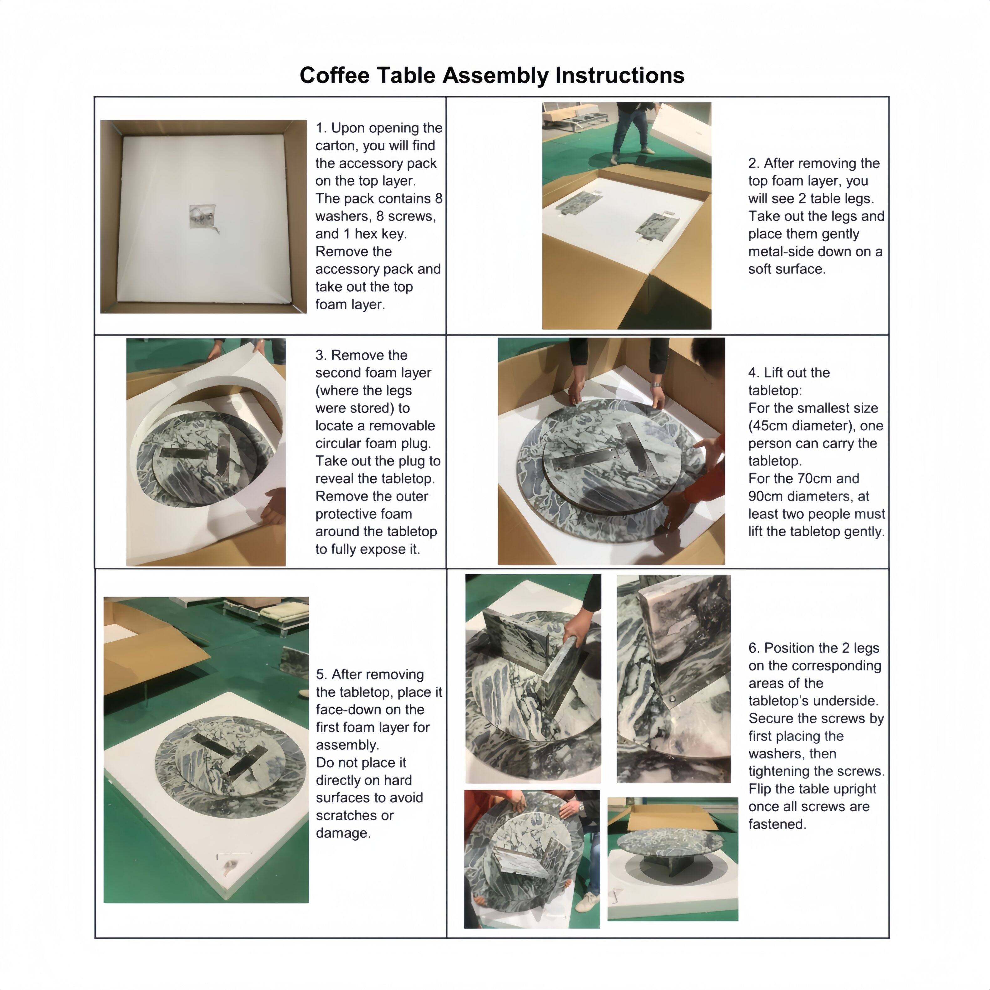Coffee Table Assembly Instructions

1. Upon opening the carton, you will find the accessory pack on the top layer. The pack contains 8 washers, 8 screws, and 1 hex key. Remove the accessory pack and take out the top foam layer.

2. After removing the top foam layer, you will see 2 table legs. Take out the legs and place them gently metal-side down on a soft surface.

3. Remove the second foam layer (where the legs were stored) to locate a removable circular foam plug. Take out the plug to reveal the tabletop. Remove the outer protective foam around the tabletop to fully expose it.

4. Lift out the tabletop: For the smallest size (45cm diameter), one person can carry the tabletop. For the 70cm and 90cm diameters, at least two people must lift the tabletop gently.

5. After removing the tabletop, place it face-down on the first foam layer for assembly. Do not place it directly on hard surfaces to avoid scratches or damage.

6. Position the 2 legs on the corresponding areas of the tabletop's underside. Secure the screws by first placing the washers, then tightening the screws. Flip the table upright once all screws are fastened.