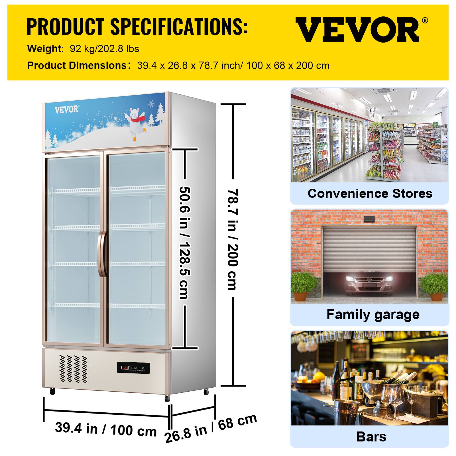 PRODUCT SPECIFICATIONS: VEVOR
Weight: 92 kg/202.8 lbs
Product Dimensions: 39.4 x 26.8 x 78.7 inch/ 100 x 68 x 200 cm
VEVOR
T I 50.6 in / 128.5 cm
Convenience Stores 78.7 in / 200 cm
Family garage .. I 68 cm
I 39.4 in I 100 cm
I 26.8
Bars