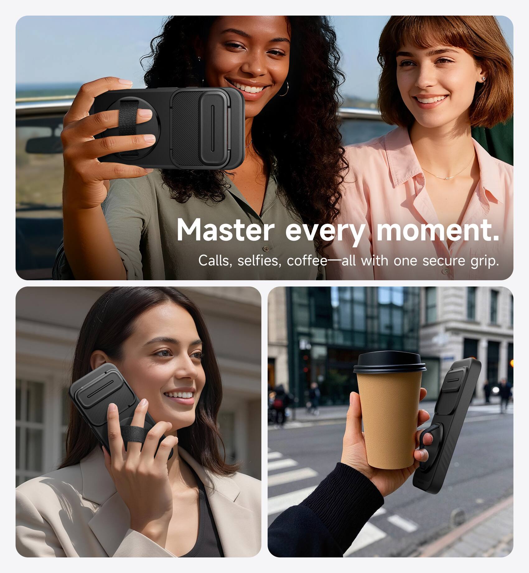 Master every moment.  
Calls, selfies, coffee—all with one secure grip.