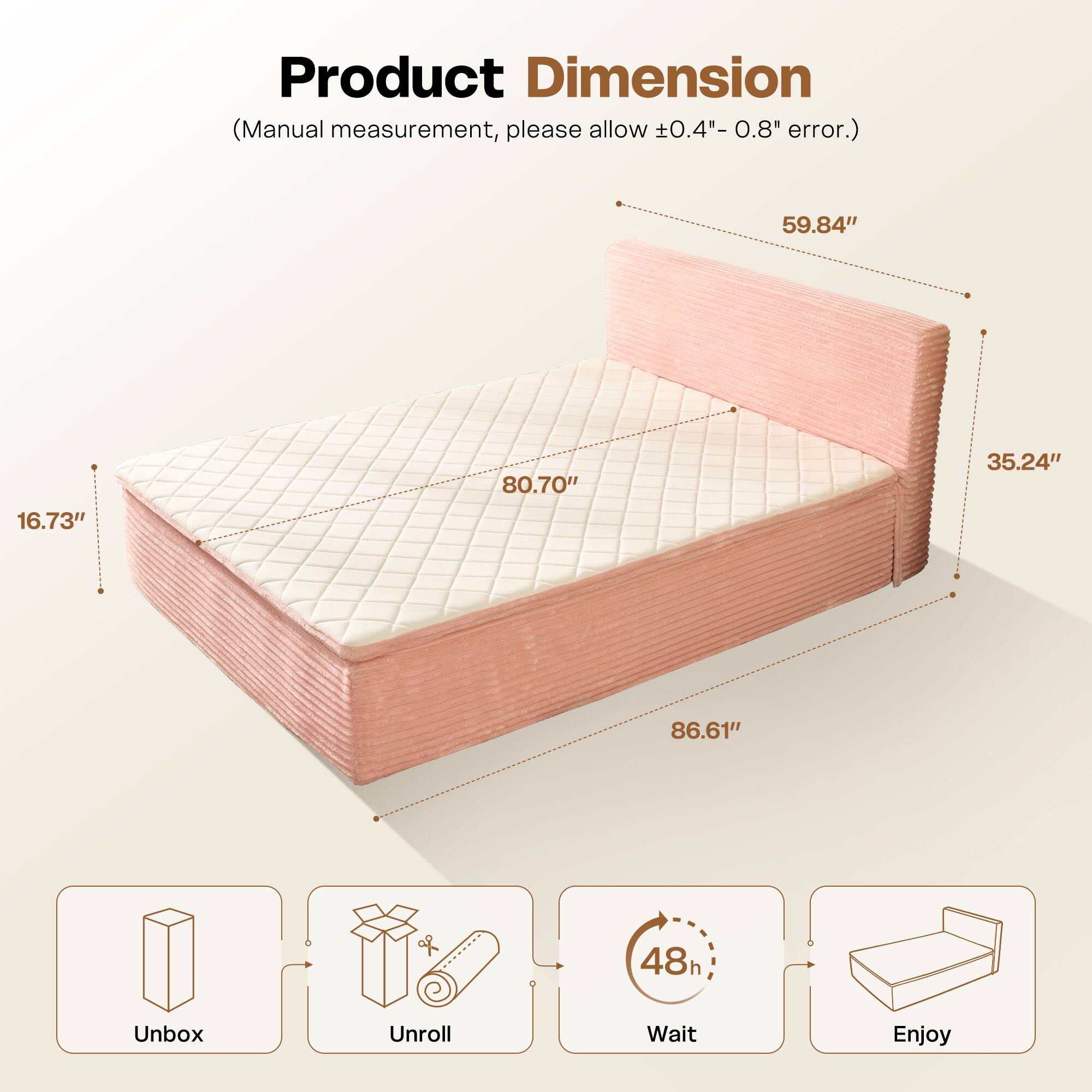 Product Dimension  
(Manual measurement, please allow ±0.4" - 0.8" error.)  

59.84" x 80.70" x 35.24" x 86.61" x 16.73"  

Unbox  
Unroll  
Wait 48h  
Enjoy