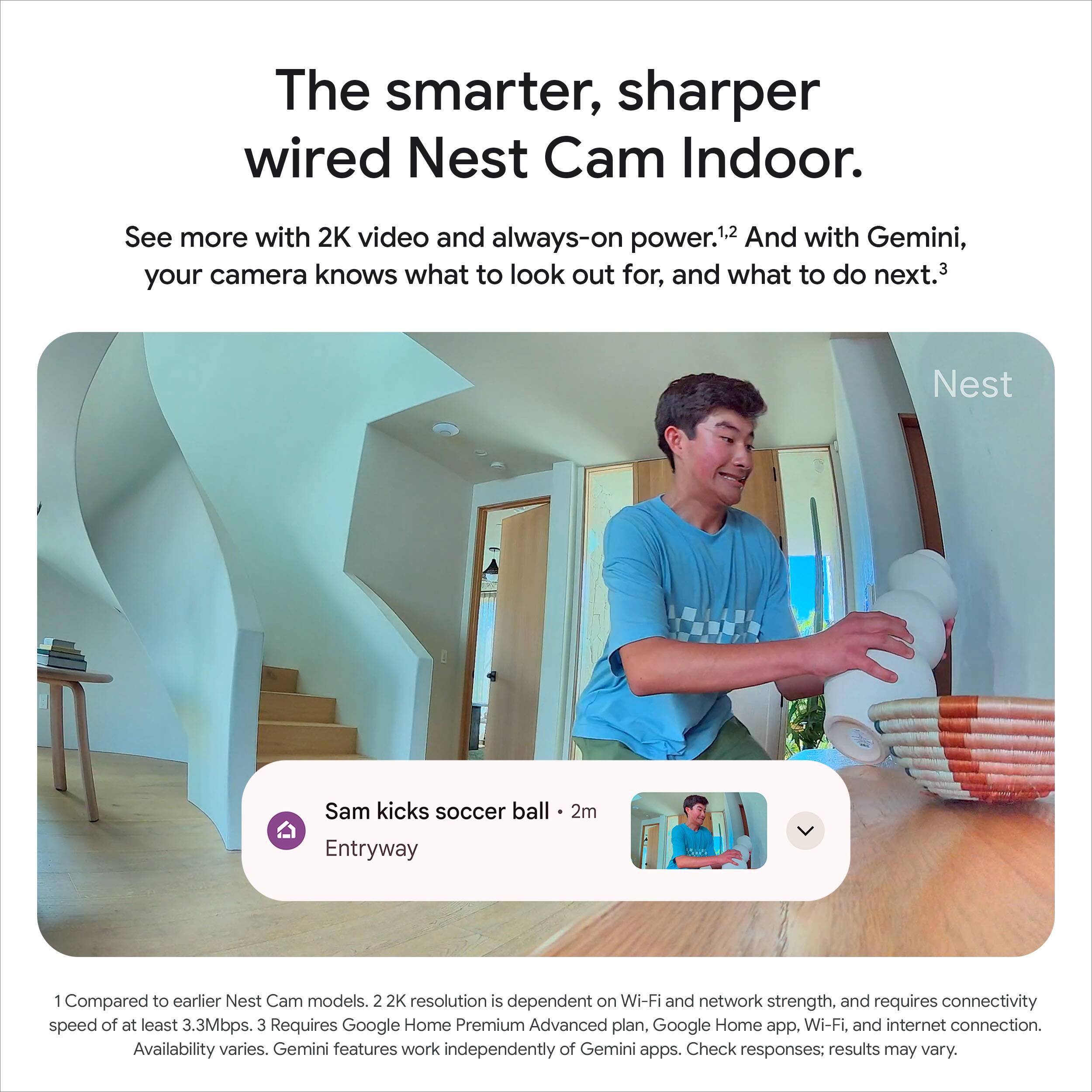 The smarter, sharper wired Nest Cam Indoor.

See more with 2K video and always-on power.1,2 And with Gemini, your camera knows what to look out for, and what to do next.3

Sam kicks soccer ball - 2m
Entryway

1. Compared to earlier Nest Cam models.
2. 2K resolution is dependent on Wi-Fi and network strength, and requires connectivity speed of at least 3.3Mbps.
3. Requires Google Home Premium Advanced plan. Google Home app, Wi-Fi, and internet connection. Availability varies. Gemini features work independently of Gemini apps. Check responses: results may vary.