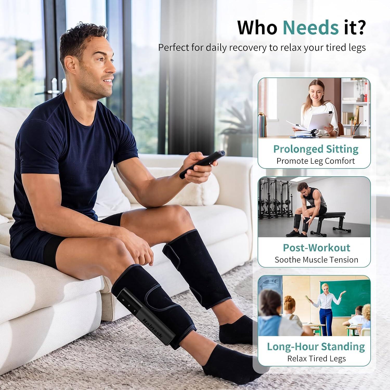 Who Needs it?  
Perfect for daily recovery to relax your tired legs

- Prolonged Sitting  
  Promote Leg Comfort

- Post-Workout  
  Soothe Muscle Tension

- Long-Hour Standing  
  Relax Tired Legs