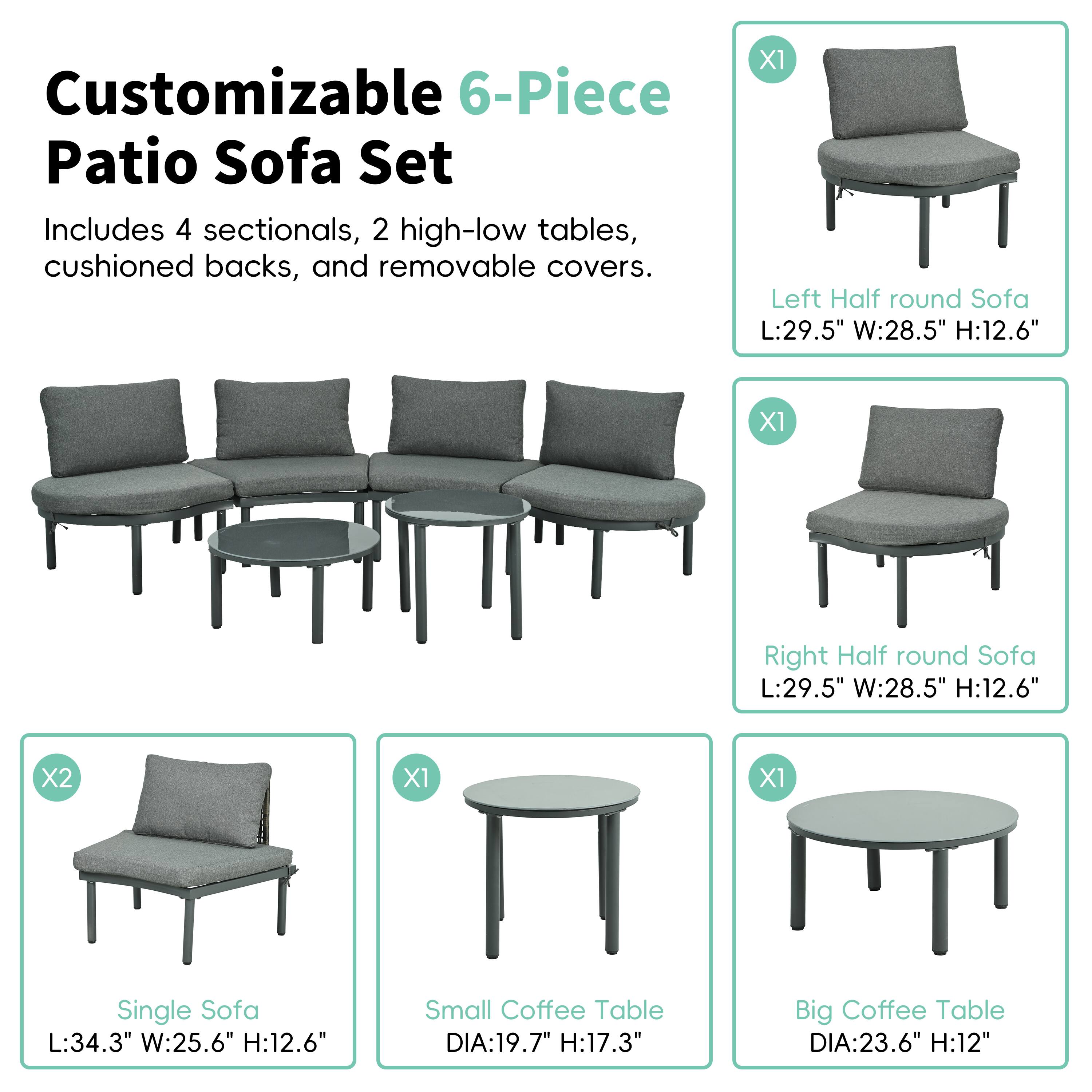 Customizable 6-Piece Patio Sofa Set
Includes 4 sectionals, 2 high-low tables, cushioned backs, and removable covers.

X1 Left Half round Sofa L:29.5" W:28.5" H:12.6"
X1 Right Half round Sofa L:29.5" W:28.5" H:12.6"
X2 Single Sofa L:34.3" W:25.6" H:12.6"
X1 Small Coffee Table DIA:19.7" H:17.3"
X1 Big Coffee Table DIA:23.6" H:12"