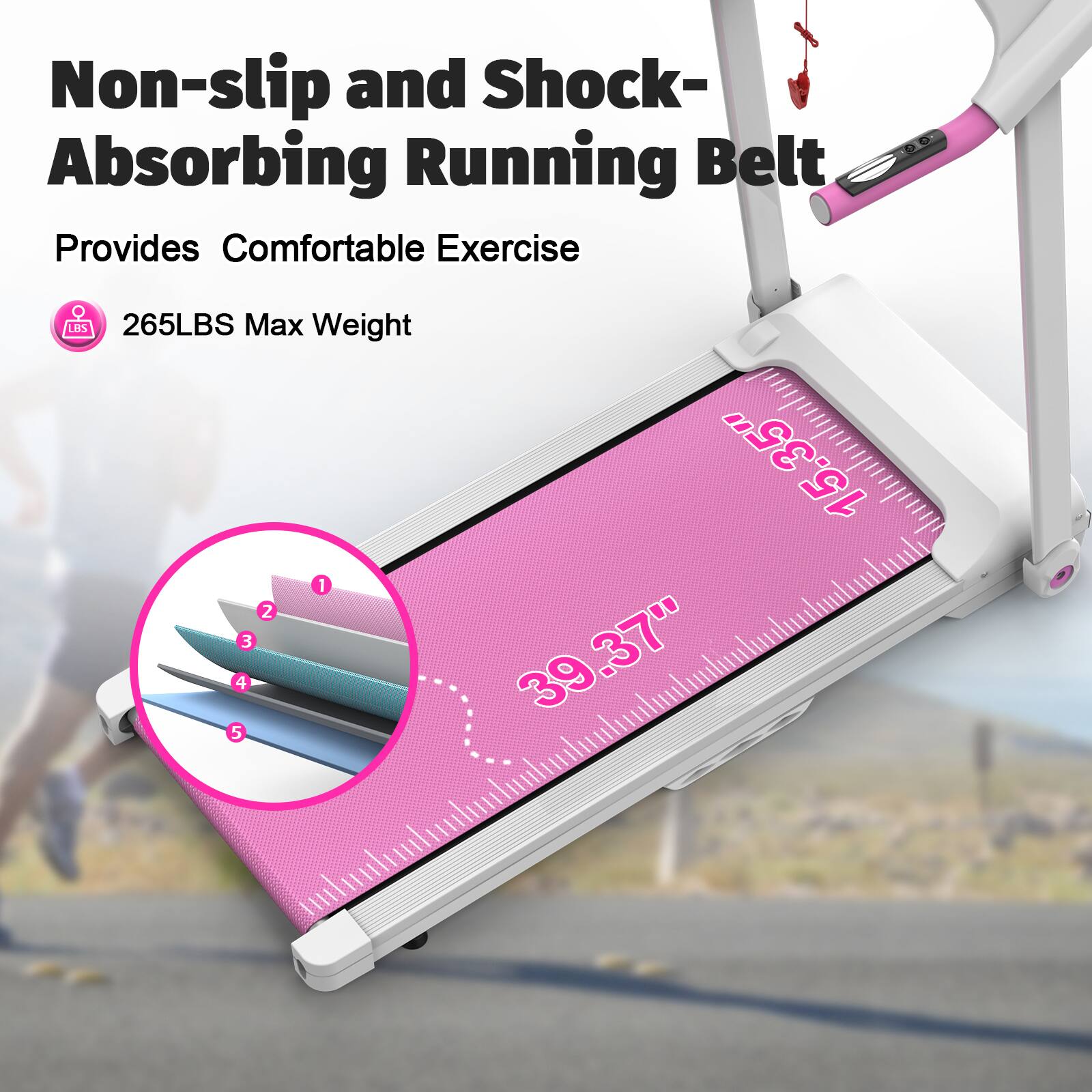 Non-slip and Shock-Absorbing Running Belt  
Provides Comfortable Exercise  
265LBS Max Weight  
15.35" x 39.37"